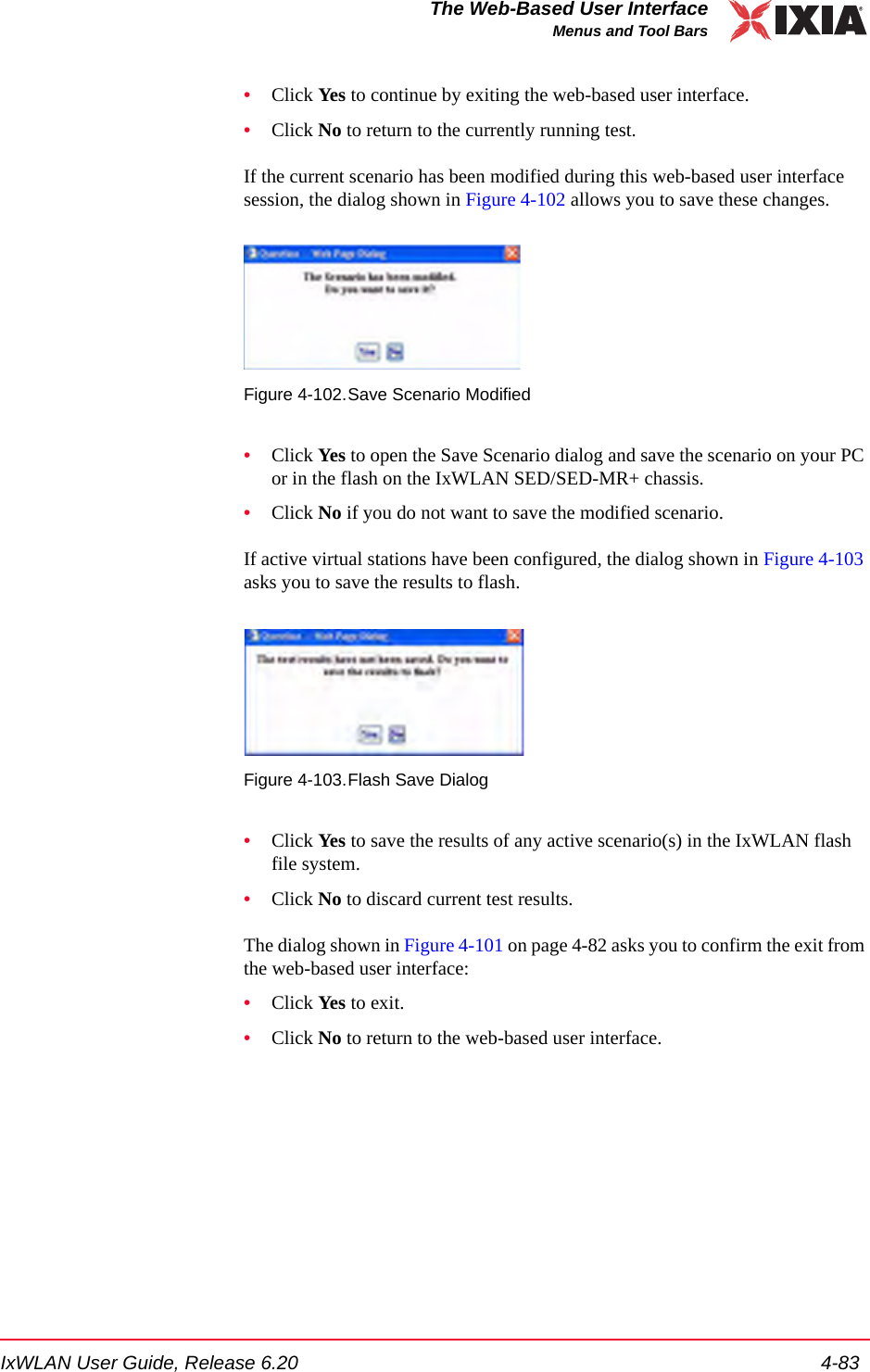 IxWLAN User Guide, Release 6.20 4-83The Web-Based User InterfaceMenus and Tool Bars&bull;Click Yes to continue by exiting the web-based user interface. &bull;Click No to return to the currently running test.If the current scenario has been modified during this web-based user interface session, the dialog shown in Figure 4-102 allows you to save these changes.Figure 4-102.Save Scenario Modified&bull;Click Yes to open the Save Scenario dialog and save the scenario on your PC or in the flash on the IxWLAN SED/SED-MR+ chassis. &bull;Click No if you do not want to save the modified scenario.If active virtual stations have been configured, the dialog shown in Figure 4-103 asks you to save the results to flash.Figure 4-103.Flash Save Dialog&bull;Click Yes to save the results of any active scenario(s) in the IxWLAN flash file system. &bull;Click No to discard current test results.The dialog shown in Figure 4-101 on page 4-82 asks you to confirm the exit from the web-based user interface:&bull;Click Yes to exit. &bull;Click No to return to the web-based user interface.