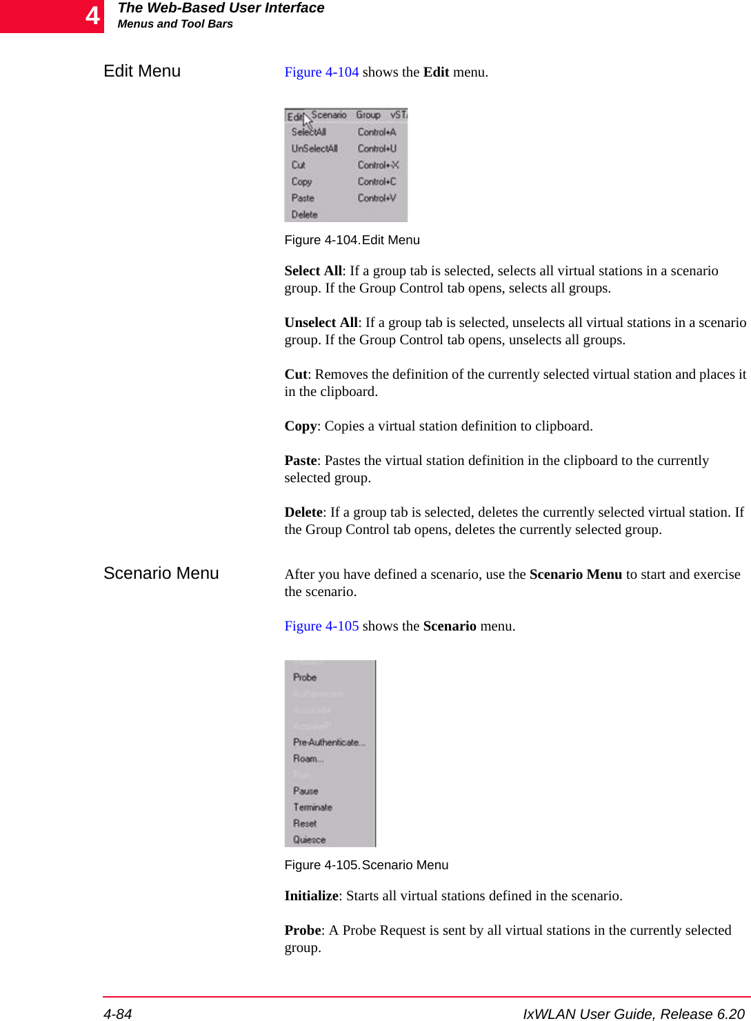 The Web-Based User InterfaceMenus and Tool Bars4-84 IxWLAN User Guide, Release 6.204Edit Menu Figure 4-104 shows the Edit menu.Figure 4-104.Edit MenuSelect All: If a group tab is selected, selects all virtual stations in a scenario group. If the Group Control tab opens, selects all groups. Unselect All: If a group tab is selected, unselects all virtual stations in a scenario group. If the Group Control tab opens, unselects all groups.Cut: Removes the definition of the currently selected virtual station and places it in the clipboard.Copy: Copies a virtual station definition to clipboard.Paste: Pastes the virtual station definition in the clipboard to the currently selected group.Delete: If a group tab is selected, deletes the currently selected virtual station. If the Group Control tab opens, deletes the currently selected group.Scenario Menu After you have defined a scenario, use the Scenario Menu to start and exercise the scenario.Figure 4-105 shows the Scenario menu.Figure 4-105.Scenario MenuInitialize: Starts all virtual stations defined in the scenario. Probe: A Probe Request is sent by all virtual stations in the currently selected group.