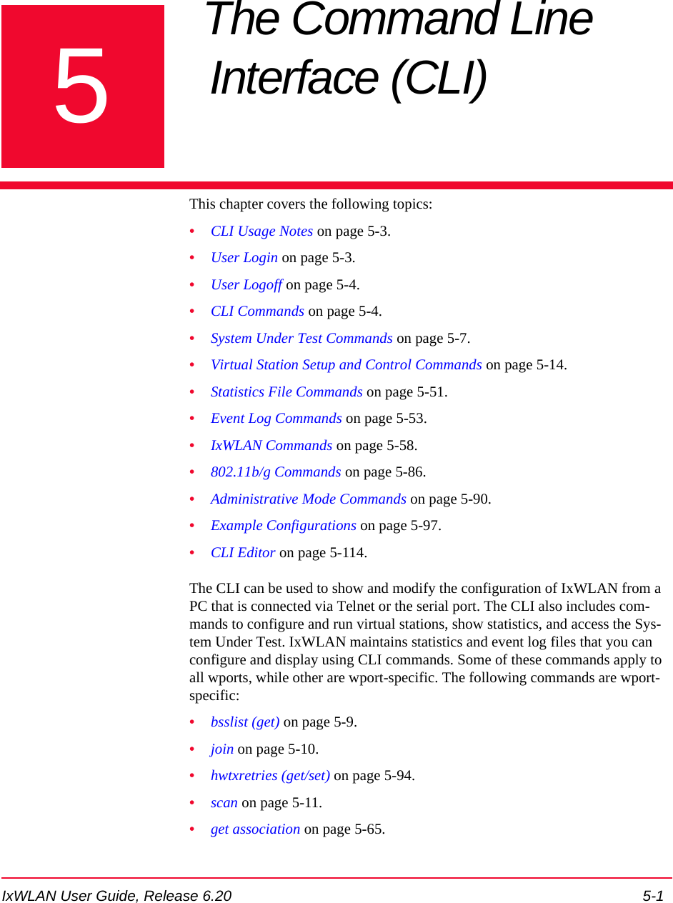 IxWLAN User Guide, Release 6.20 5-15Chapter 5: The Command Line Interface (CLI) This chapter covers the following topics: &bull;CLI Usage Notes on page 5-3.&bull;User Login on page 5-3.&bull;User Logoff on page 5-4.&bull;CLI Commands on page 5-4.&bull;System Under Test Commands on page 5-7.&bull;Virtual Station Setup and Control Commands on page 5-14.&bull;Statistics File Commands on page 5-51.&bull;Event Log Commands on page 5-53.&bull;IxWLAN Commands on page 5-58.&bull;802.11b/g Commands on page 5-86.&bull;Administrative Mode Commands on page 5-90.&bull;Example Configurations on page 5-97.&bull;CLI Editor on page 5-114.The CLI can be used to show and modify the configuration of IxWLAN from a PC that is connected via Telnet or the serial port. The CLI also includes com-mands to configure and run virtual stations, show statistics, and access the Sys-tem Under Test. IxWLAN maintains statistics and event log files that you can configure and display using CLI commands. Some of these commands apply to all wports, while other are wport-specific. The following commands are wport-specific:&bull;bsslist (get) on page 5-9.&bull;join on page 5-10.&bull;hwtxretries (get/set) on page 5-94.&bull;scan on page 5-11.&bull;get association on page 5-65.