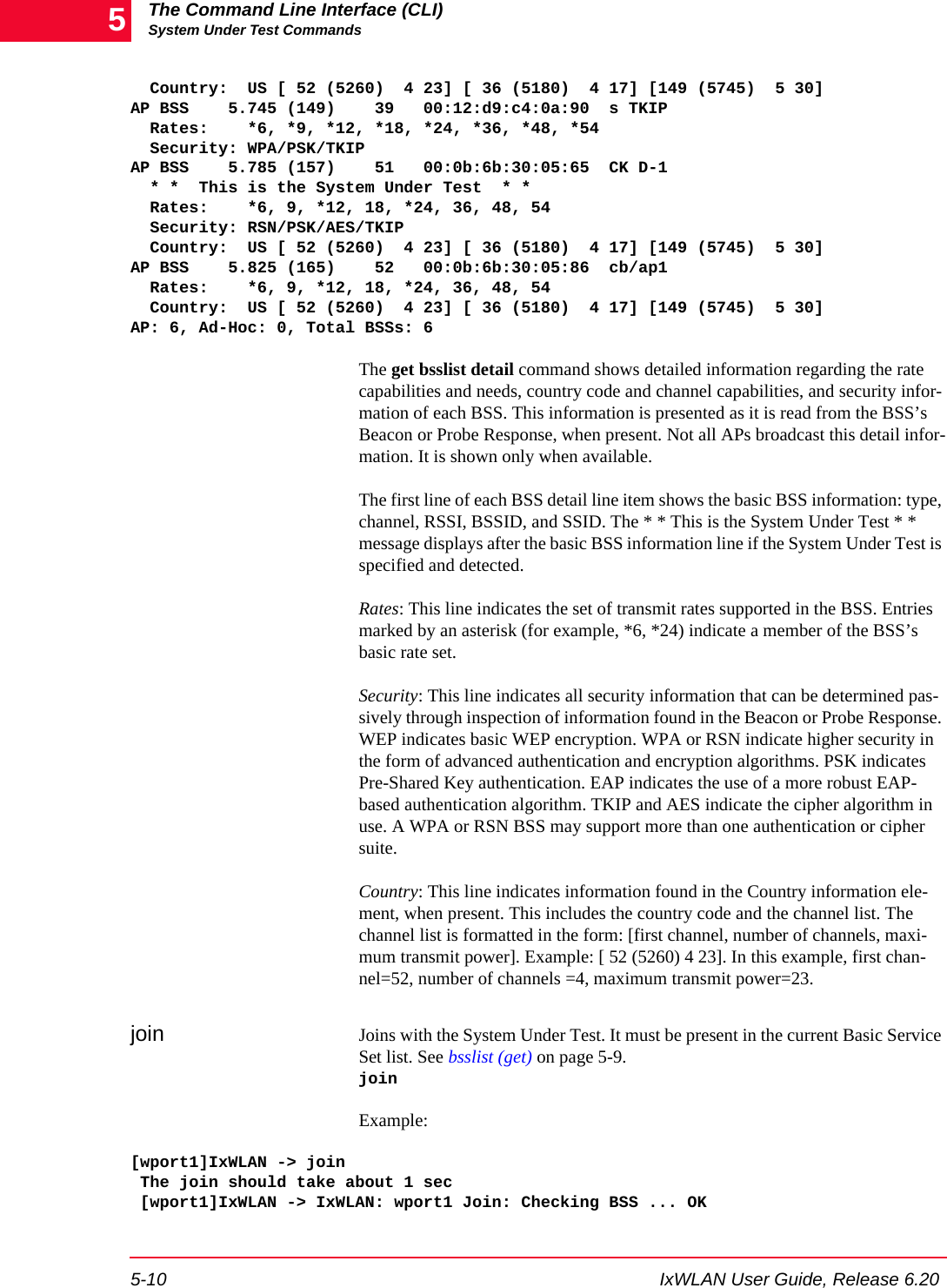 The Command Line Interface (CLI)System Under Test Commands5-10 IxWLAN User Guide, Release 6.205  Country:  US [ 52 (5260)  4 23] [ 36 (5180)  4 17] [149 (5745)  5 30]AP BSS    5.745 (149)    39   00:12:d9:c4:0a:90  s TKIP  Rates:    *6, *9, *12, *18, *24, *36, *48, *54  Security: WPA/PSK/TKIPAP BSS    5.785 (157)    51   00:0b:6b:30:05:65  CK D-1  * *  This is the System Under Test  * *  Rates:    *6, 9, *12, 18, *24, 36, 48, 54  Security: RSN/PSK/AES/TKIP  Country:  US [ 52 (5260)  4 23] [ 36 (5180)  4 17] [149 (5745)  5 30]AP BSS    5.825 (165)    52   00:0b:6b:30:05:86  cb/ap1  Rates:    *6, 9, *12, 18, *24, 36, 48, 54  Country:  US [ 52 (5260)  4 23] [ 36 (5180)  4 17] [149 (5745)  5 30]AP: 6, Ad-Hoc: 0, Total BSSs: 6The get bsslist detail command shows detailed information regarding the rate capabilities and needs, country code and channel capabilities, and security infor-mation of each BSS. This information is presented as it is read from the BSS&rsquo;s Beacon or Probe Response, when present. Not all APs broadcast this detail infor-mation. It is shown only when available.The first line of each BSS detail line item shows the basic BSS information: type, channel, RSSI, BSSID, and SSID. The * * This is the System Under Test * * message displays after the basic BSS information line if the System Under Test is specified and detected.Rates: This line indicates the set of transmit rates supported in the BSS. Entries marked by an asterisk (for example, *6, *24) indicate a member of the BSS&rsquo;s basic rate set.Security: This line indicates all security information that can be determined pas-sively through inspection of information found in the Beacon or Probe Response. WEP indicates basic WEP encryption. WPA or RSN indicate higher security in the form of advanced authentication and encryption algorithms. PSK indicates Pre-Shared Key authentication. EAP indicates the use of a more robust EAP-based authentication algorithm. TKIP and AES indicate the cipher algorithm in use. A WPA or RSN BSS may support more than one authentication or cipher suite.Country: This line indicates information found in the Country information ele-ment, when present. This includes the country code and the channel list. The channel list is formatted in the form: [first channel, number of channels, maxi-mum transmit power]. Example: [ 52 (5260) 4 23]. In this example, first chan-nel=52, number of channels =4, maximum transmit power=23.join Joins with the System Under Test. It must be present in the current Basic Service Set list. See bsslist (get) on page 5-9.joinExample:[wport1]IxWLAN -> join The join should take about 1 sec [wport1]IxWLAN -> IxWLAN: wport1 Join: Checking BSS ... OK