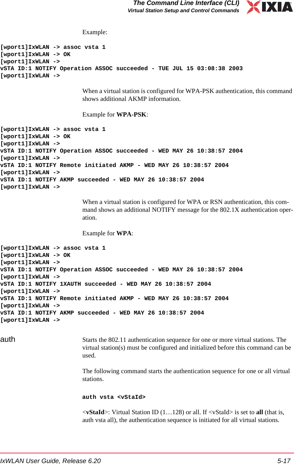 IxWLAN User Guide, Release 6.20 5-17The Command Line Interface (CLI)Virtual Station Setup and Control CommandsExample:[wport1]IxWLAN -> assoc vsta 1[wport1]IxWLAN -> OK[wport1]IxWLAN ->vSTA ID:1 NOTIFY Operation ASSOC succeeded - TUE JUL 15 03:08:38 2003[wport1]IxWLAN ->When a virtual station is configured for WPA-PSK authentication, this command shows additional AKMP information. Example for WPA-PSK:[wport1]IxWLAN -> assoc vsta 1[wport1]IxWLAN -> OK[wport1]IxWLAN ->vSTA ID:1 NOTIFY Operation ASSOC succeeded - WED MAY 26 10:38:57 2004[wport1]IxWLAN ->vSTA ID:1 NOTIFY Remote initiated AKMP - WED MAY 26 10:38:57 2004[wport1]IxWLAN ->vSTA ID:1 NOTIFY AKMP succeeded - WED MAY 26 10:38:57 2004[wport1]IxWLAN ->When a virtual station is configured for WPA or RSN authentication, this com-mand shows an additional NOTIFY message for the 802.1X authentication oper-ation.Example for WPA:[wport1]IxWLAN -> assoc vsta 1[wport1]IxWLAN -> OK[wport1]IxWLAN ->vSTA ID:1 NOTIFY Operation ASSOC succeeded - WED MAY 26 10:38:57 2004[wport1]IxWLAN ->vSTA ID:1 NOTIFY 1XAUTH succeeded - WED MAY 26 10:38:57 2004[wport1]IxWLAN ->vSTA ID:1 NOTIFY Remote initiated AKMP - WED MAY 26 10:38:57 2004[wport1]IxWLAN ->vSTA ID:1 NOTIFY AKMP succeeded - WED MAY 26 10:38:57 2004[wport1]IxWLAN ->auth Starts the 802.11 authentication sequence for one or more virtual stations. The virtual station(s) must be configured and initialized before this command can be used. The following command starts the authentication sequence for one or all virtual stations. auth vsta <vStaId><vStaId>: Virtual Station ID (1&hellip;128) or all. If <vStaId> is set to all (that is, auth vsta all), the authentication sequence is initiated for all virtual stations.