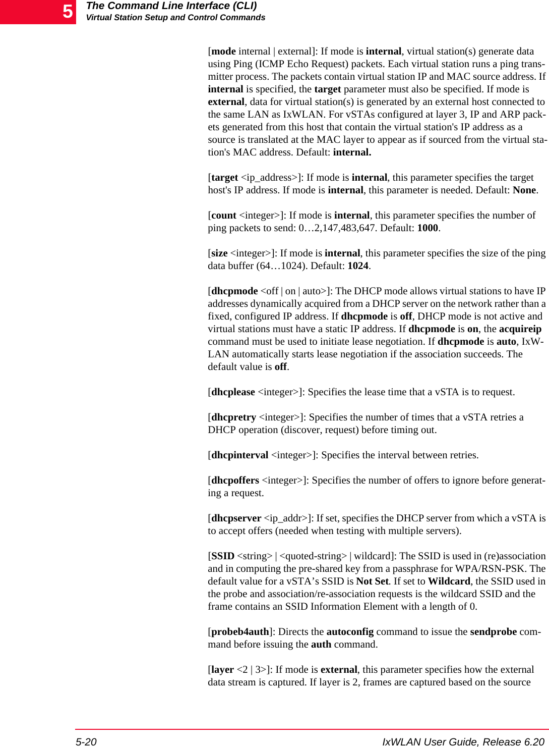 The Command Line Interface (CLI)Virtual Station Setup and Control Commands5-20 IxWLAN User Guide, Release 6.205[mode internal | external]: If mode is internal, virtual station(s) generate data using Ping (ICMP Echo Request) packets. Each virtual station runs a ping trans-mitter process. The packets contain virtual station IP and MAC source address. If internal is specified, the target parameter must also be specified. If mode is external, data for virtual station(s) is generated by an external host connected to the same LAN as IxWLAN. For vSTAs configured at layer 3, IP and ARP pack-ets generated from this host that contain the virtual station's IP address as a source is translated at the MAC layer to appear as if sourced from the virtual sta-tion's MAC address. Default: internal. [target <ip_address>]: If mode is internal, this parameter specifies the target host's IP address. If mode is internal, this parameter is needed. Default: None.[count <integer>]: If mode is internal, this parameter specifies the number of ping packets to send: 0&hellip;2,147,483,647. Default: 1000. [size <integer>]: If mode is internal, this parameter specifies the size of the ping data buffer (64&hellip;1024). Default: 1024.[dhcpmode <off | on | auto>]: The DHCP mode allows virtual stations to have IP addresses dynamically acquired from a DHCP server on the network rather than a fixed, configured IP address. If dhcpmode is off, DHCP mode is not active and virtual stations must have a static IP address. If dhcpmode is on, the acquireip command must be used to initiate lease negotiation. If dhcpmode is auto, IxW-LAN automatically starts lease negotiation if the association succeeds. The default value is off. [dhcplease <integer>]: Specifies the lease time that a vSTA is to request.[dhcpretry <integer>]: Specifies the number of times that a vSTA retries a DHCP operation (discover, request) before timing out.[dhcpinterval <integer>]: Specifies the interval between retries.[dhcpoffers <integer>]: Specifies the number of offers to ignore before generat-ing a request.[dhcpserver <ip_addr>]: If set, specifies the DHCP server from which a vSTA is to accept offers (needed when testing with multiple servers).[SSID <string> | <quoted-string> | wildcard]: The SSID is used in (re)association and in computing the pre-shared key from a passphrase for WPA/RSN-PSK. The default value for a vSTA&rsquo;s SSID is Not Set. If set to Wildcard, the SSID used in the probe and association/re-association requests is the wildcard SSID and the frame contains an SSID Information Element with a length of 0.[probeb4auth]: Directs the autoconfig command to issue the sendprobe com-mand before issuing the auth command.[layer <2 | 3>]: If mode is external, this parameter specifies how the external data stream is captured. If layer is 2, frames are captured based on the source 