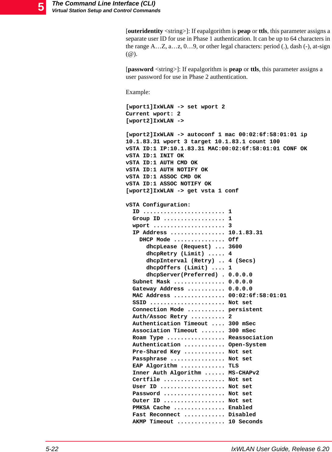 The Command Line Interface (CLI)Virtual Station Setup and Control Commands5-22 IxWLAN User Guide, Release 6.205[outeridentity <string>]: If eapalgorithm is peap or ttls, this parameter assigns a separate user ID for use in Phase 1 authentication. It can be up to 64 characters in the range A&hellip;Z, a&hellip;z, 0&hellip;9, or other legal characters: period (.), dash (-), at-sign (@).[password <string>]: If eapalgorithm is peap or ttls, this parameter assigns a user password for use in Phase 2 authentication. Example:[wport1]IxWLAN -> set wport 2           Current wport: 2[wport2]IxWLAN ->[wport2]IxWLAN -> autoconf 1 mac 00:02:6f:58:01:01 ip 10.1.83.31 wport 3 target 10.1.83.1 count 100          vSTA ID:1 IP:10.1.83.31 MAC:00:02:6f:58:01:01 CONF OKvSTA ID:1 INIT OKvSTA ID:1 AUTH CMD OKvSTA ID:1 AUTH NOTIFY OKvSTA ID:1 ASSOC CMD OKvSTA ID:1 ASSOC NOTIFY OK[wport2]IxWLAN -> get vsta 1 conf vSTA Configuration:  ID ........................ 1  Group ID .................. 1  wport ..................... 3  IP Address ................ 10.1.83.31    DHCP Mode ............... Off      dhcpLease (Request) ... 3600      dhcpRetry (Limit) ..... 4      dhcpInterval (Retry) .. 4 (Secs)      dhcpOffers (Limit) .... 1      dhcpServer(Preferred) . 0.0.0.0  Subnet Mask ............... 0.0.0.0  Gateway Address ........... 0.0.0.0  MAC Address ............... 00:02:6f:58:01:01  SSID ...................... Not set  Connection Mode ........... persistent  Auth/Assoc Retry .......... 2  Authentication Timeout .... 300 mSec  Association Timeout ....... 300 mSec  Roam Type ................. Reassociation  Authentication ............ Open-System  Pre-Shared Key ............ Not set  Passphrase ................ Not set  EAP Algorithm ............. TLS  Inner Auth Algorithm ...... MS-CHAPv2  Certfile .................. Not set  User ID ................... Not set  Password .................. Not set  Outer ID .................. Not set  PMKSA Cache ............... Enabled  Fast Reconnect ............ Disabled  AKMP Timeout .............. 10 Seconds