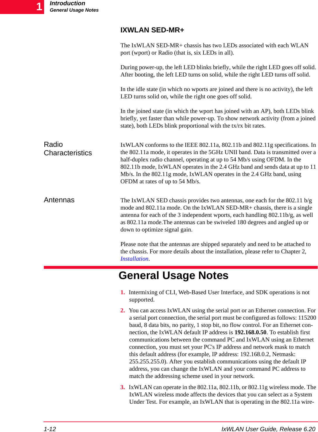 IntroductionGeneral Usage Notes1-12 IxWLAN User Guide, Release 6.201IXWLAN SED-MR+The IxWLAN SED-MR+ chassis has two LEDs associated with each WLAN port (wport) or Radio (that is, six LEDs in all). During power-up, the left LED blinks briefly, while the right LED goes off solid. After booting, the left LED turns on solid, while the right LED turns off solid. In the idle state (in which no wports are joined and there is no activity), the left LED turns solid on, while the right one goes off solid. In the joined state (in which the wport has joined with an AP), both LEDs blink briefly, yet faster than while power-up. To show network activity (from a joined state), both LEDs blink proportional with the tx/rx bit rates.Radio CharacteristicsIxWLAN conforms to the IEEE 802.11a, 802.11b and 802.11g specifications. In the 802.11a mode, it operates in the 5GHz UNII band. Data is transmitted over a half-duplex radio channel, operating at up to 54 Mb/s using OFDM. In the 802.11b mode, IxWLAN operates in the 2.4 GHz band and sends data at up to 11 Mb/s. In the 802.11g mode, IxWLAN operates in the 2.4 GHz band, using OFDM at rates of up to 54 Mb/s.Antennas The IxWLAN SED chassis provides two antennas, one each for the 802.11 b/g mode and 802.11a mode. On the IxWLAN SED-MR+ chassis, there is a single antenna for each of the 3 independent wports, each handling 802.11b/g, as well as 802.11a mode.The antennas can be swiveled 180 degrees and angled up or down to optimize signal gain. Please note that the antennas are shipped separately and need to be attached to the chassis. For more details about the installation, please refer to Chapter 2, Installation.General Usage Notes1. Intermixing of CLI, Web-Based User Interface, and SDK operations is not supported. 2. You can access IxWLAN using the serial port or an Ethernet connection. For a serial port connection, the serial port must be configured as follows: 115200 baud, 8 data bits, no parity, 1 stop bit, no flow control. For an Ethernet con-nection, the IxWLAN default IP address is 192.168.0.50. To establish first communications between the command PC and IxWLAN using an Ethernet connection, you must set your PC's IP address and network mask to match this default address (for example, IP address: 192.168.0.2, Netmask: 255.255.255.0). After you establish communications using the default IP address, you can change the IxWLAN and your command PC address to match the addressing scheme used in your network.3. IxWLAN can operate in the 802.11a, 802.11b, or 802.11g wireless mode. The IxWLAN wireless mode affects the devices that you can select as a System Under Test. For example, an IxWLAN that is operating in the 802.11a wire-