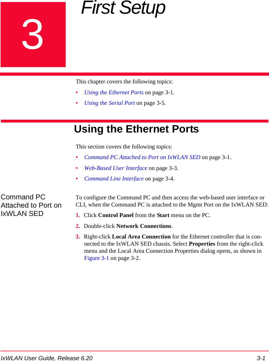 IxWLAN User Guide, Release 6.20 3-13Chapter 3: First Setup This chapter covers the following topics: &bull;Using the Ethernet Ports on page 3-1.&bull;Using the Serial Port on page 3-5.Using the Ethernet PortsThis section covers the following topics: &bull;Command PC Attached to Port on IxWLAN SED on page 3-1.&bull;Web-Based User Interface on page 3-3.&bull;Command Line Interface on page 3-4.Command PC Attached to Port on IxWLAN SEDTo configure the Command PC and then access the web-based user interface or CLI, when the Command PC is attached to the Mgmt Port on the IxWLAN SED:1. Click Control Panel from the Start menu on the PC.2. Double-click Network Connections.3. Right-click Local Area Connection for the Ethernet controller that is con-nected to the IxWLAN SED chassis. Select Properties from the right-click menu and the Local Area Connection Properties dialog opens, as shown in Figure 3-1 on page 3-2.