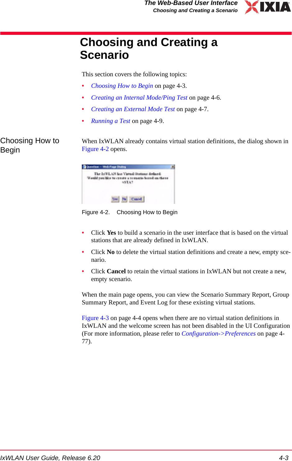 IxWLAN User Guide, Release 6.20 4-3The Web-Based User InterfaceChoosing and Creating a ScenarioChoosing and Creating a ScenarioThis section covers the following topics: &bull;Choosing How to Begin on page 4-3.&bull;Creating an Internal Mode/Ping Test on page 4-6.&bull;Creating an External Mode Test on page 4-7.&bull;Running a Test on page 4-9.Choosing How to BeginWhen IxWLAN already contains virtual station definitions, the dialog shown in Figure 4-2 opens.Figure 4-2. Choosing How to Begin&bull;Click Yes to build a scenario in the user interface that is based on the virtual stations that are already defined in IxWLAN.&bull;Click No to delete the virtual station definitions and create a new, empty sce-nario.&bull;Click Cancel to retain the virtual stations in IxWLAN but not create a new, empty scenario. When the main page opens, you can view the Scenario Summary Report, Group Summary Report, and Event Log for these existing virtual stations.Figure 4-3 on page 4-4 opens when there are no virtual station definitions in IxWLAN and the welcome screen has not been disabled in the UI Configuration (For more information, please refer to Configuration->Preferences on page 4-77).