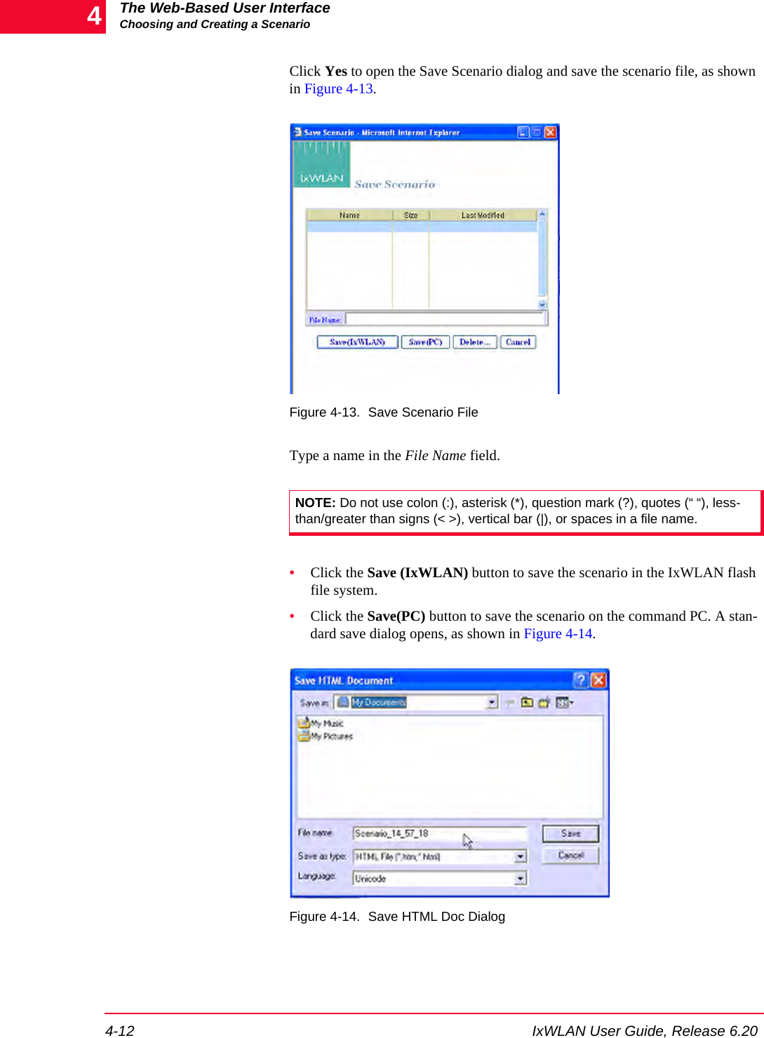 The Web-Based User InterfaceChoosing and Creating a Scenario4-12 IxWLAN User Guide, Release 6.204Click Yes to open the Save Scenario dialog and save the scenario file, as shown in Figure 4-13.Figure 4-13. Save Scenario FileType a name in the File Name field.&bull;Click the Save (IxWLAN) button to save the scenario in the IxWLAN flash file system.&bull;Click the Save(PC) button to save the scenario on the command PC. A stan-dard save dialog opens, as shown in Figure 4-14. Figure 4-14. Save HTML Doc DialogNOTE: Do not use colon (:), asterisk (*), question mark (?), quotes (&ldquo; &ldquo;), less-than/greater than signs (< >), vertical bar (|), or spaces in a file name.