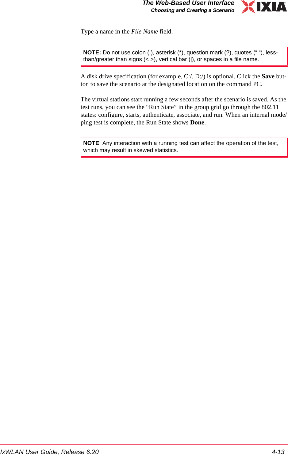 IxWLAN User Guide, Release 6.20 4-13The Web-Based User InterfaceChoosing and Creating a ScenarioType a name in the File Name field. A disk drive specification (for example, C:/, D:/) is optional. Click the Save but-ton to save the scenario at the designated location on the command PC.The virtual stations start running a few seconds after the scenario is saved. As the test runs, you can see the &ldquo;Run State&rdquo; in the group grid go through the 802.11 states: configure, starts, authenticate, associate, and run. When an internal mode/ping test is complete, the Run State shows Done.NOTE: Do not use colon (:), asterisk (*), question mark (?), quotes (&ldquo; &ldquo;), less-than/greater than signs (< >), vertical bar (|), or spaces in a file name.NOTE: Any interaction with a running test can affect the operation of the test, which may result in skewed statistics.