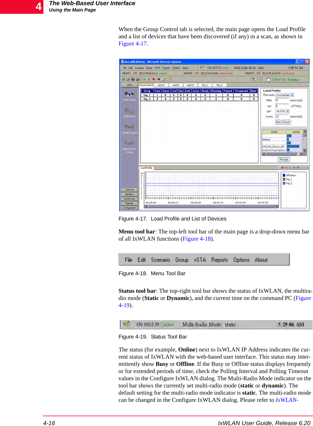 The Web-Based User InterfaceUsing the Main Page4-16 IxWLAN User Guide, Release 6.204When the Group Control tab is selected, the main page opens the Load Profile and a list of devices that have been discovered (if any) in a scan, as shown in Figure 4-17.Figure 4-17. Load Profile and List of DevicesMenu tool bar: The top-left tool bar of the main page is a drop-down menu bar of all IxWLAN functions (Figure 4-18). Figure 4-18. Menu Tool BarStatus tool bar: The top-right tool bar shows the status of IxWLAN, the multira-dio mode (Static or Dynamic), and the current time on the command PC (Figure 4-19). Figure 4-19. Status Tool BarThe status (for example, Online) next to IxWLAN IP Address indicates the cur-rent status of IxWLAN with the web-based user interface. This status may inter-mittently show Busy or Offline. If the Busy or Offline status displays frequently or for extended periods of time, check the Polling Interval and Polling Timeout values in the Configure IxWLAN dialog. The Multi-Radio Mode indicator on the tool bar shows the currently set multi-radio mode (static or dynamic). The default setting for the multi-radio mode indicator is static. The multi-radio mode can be changed in the Configure IxWLAN dialog. Please refer to IxWLAN-
