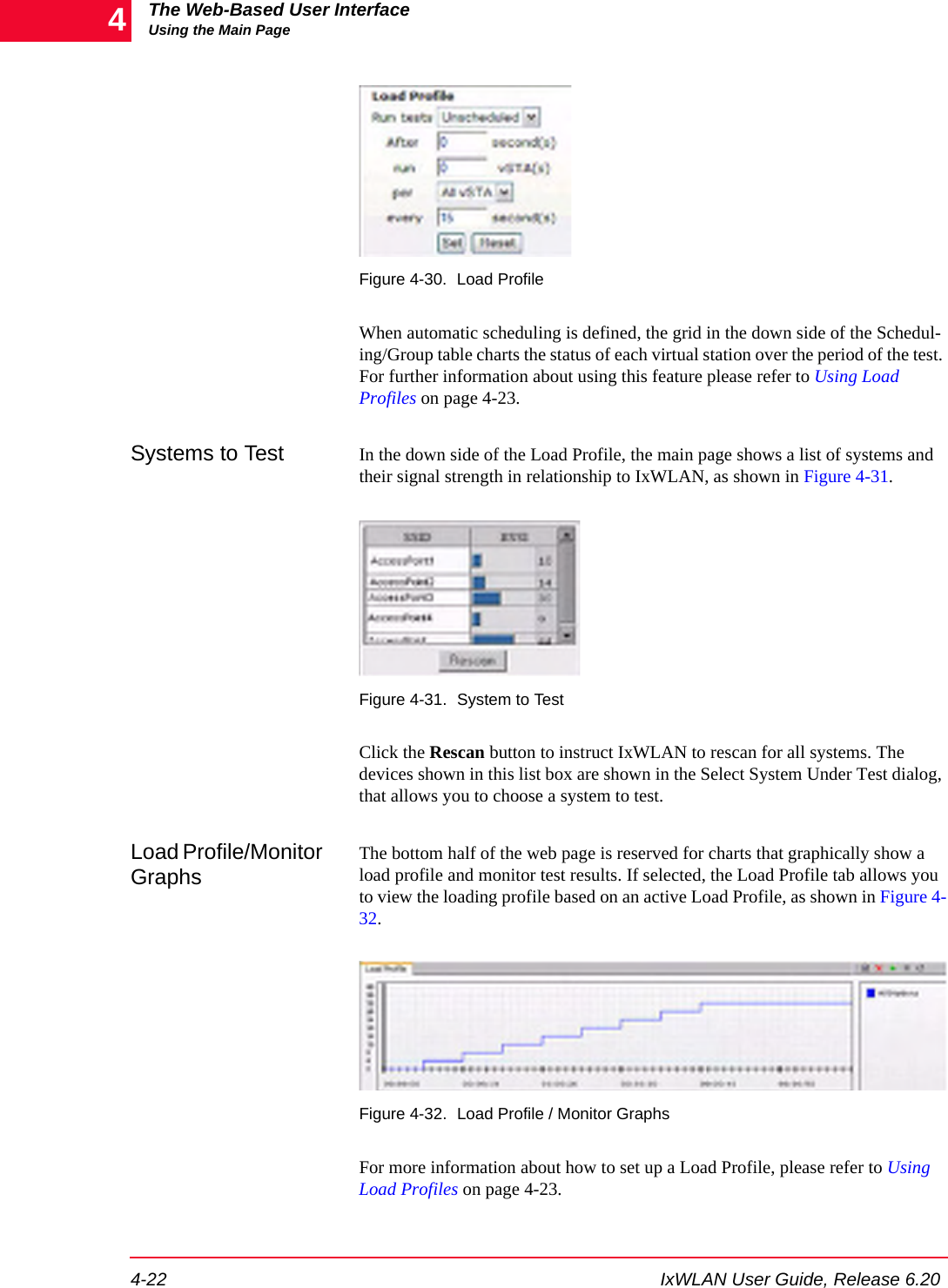 The Web-Based User InterfaceUsing the Main Page4-22 IxWLAN User Guide, Release 6.204Figure 4-30. Load ProfileWhen automatic scheduling is defined, the grid in the down side of the Schedul-ing/Group table charts the status of each virtual station over the period of the test. For further information about using this feature please refer to Using Load Profiles on page 4-23.Systems to Test In the down side of the Load Profile, the main page shows a list of systems and their signal strength in relationship to IxWLAN, as shown in Figure 4-31.Figure 4-31. System to TestClick the Rescan button to instruct IxWLAN to rescan for all systems. The devices shown in this list box are shown in the Select System Under Test dialog, that allows you to choose a system to test.Load Profile/Monitor GraphsThe bottom half of the web page is reserved for charts that graphically show a load profile and monitor test results. If selected, the Load Profile tab allows you to view the loading profile based on an active Load Profile, as shown in Figure 4-32.Figure 4-32. Load Profile / Monitor GraphsFor more information about how to set up a Load Profile, please refer to Using Load Profiles on page 4-23.