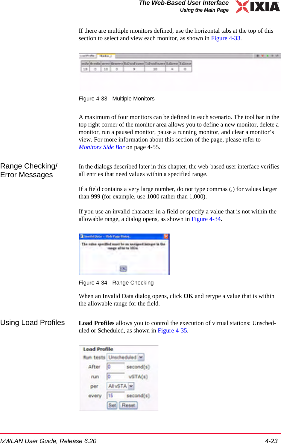 IxWLAN User Guide, Release 6.20 4-23The Web-Based User InterfaceUsing the Main PageIf there are multiple monitors defined, use the horizontal tabs at the top of this section to select and view each monitor, as shown in Figure 4-33.Figure 4-33. Multiple MonitorsA maximum of four monitors can be defined in each scenario. The tool bar in the top right corner of the monitor area allows you to define a new monitor, delete a monitor, run a paused monitor, pause a running monitor, and clear a monitor&rsquo;s view. For more information about this section of the page, please refer to Monitors Side Bar on page 4-55.Range Checking/Error MessagesIn the dialogs described later in this chapter, the web-based user interface verifies all entries that need values within a specified range. If a field contains a very large number, do not type commas (,) for values larger than 999 (for example, use 1000 rather than 1,000).If you use an invalid character in a field or specify a value that is not within the allowable range, a dialog opens, as shown in Figure 4-34.Figure 4-34. Range CheckingWhen an Invalid Data dialog opens, click OK and retype a value that is within the allowable range for the field.Using Load Profiles Load Profiles allows you to control the execution of virtual stations: Unsched-uled or Scheduled, as shown in Figure 4-35.