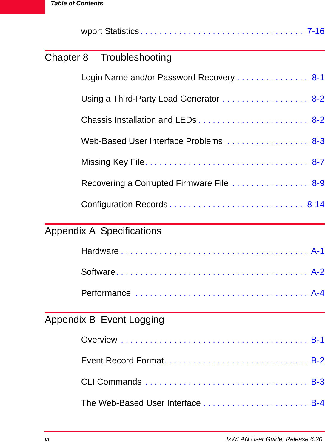 Table of Contentsvi IxWLAN User Guide, Release 6.20wport Statistics . . . . . . . . . . . . . . . . . . . . . . . . . . . . . . . . . .  7-16Chapter 8 TroubleshootingLogin Name and/or Password Recovery . . . . . . . . . . . . . . .  8-1Using a Third-Party Load Generator . . . . . . . . . . . . . . . . . .  8-2Chassis Installation and LEDs . . . . . . . . . . . . . . . . . . . . . . .  8-2Web-Based User Interface Problems  . . . . . . . . . . . . . . . . .  8-3Missing Key File. . . . . . . . . . . . . . . . . . . . . . . . . . . . . . . . . .  8-7Recovering a Corrupted Firmware File . . . . . . . . . . . . . . . .  8-9Configuration Records . . . . . . . . . . . . . . . . . . . . . . . . . . . .  8-14Appendix A SpecificationsHardware . . . . . . . . . . . . . . . . . . . . . . . . . . . . . . . . . . . . . . .  A-1Software. . . . . . . . . . . . . . . . . . . . . . . . . . . . . . . . . . . . . . . .  A-2Performance  . . . . . . . . . . . . . . . . . . . . . . . . . . . . . . . . . . . .  A-4Appendix B Event LoggingOverview . . . . . . . . . . . . . . . . . . . . . . . . . . . . . . . . . . . . . . .  B-1Event Record Format. . . . . . . . . . . . . . . . . . . . . . . . . . . . . .  B-2CLI Commands . . . . . . . . . . . . . . . . . . . . . . . . . . . . . . . . . .  B-3The Web-Based User Interface . . . . . . . . . . . . . . . . . . . . . .  B-4