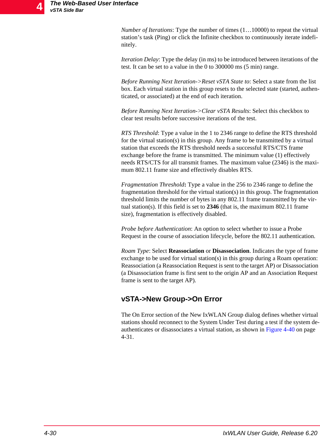 The Web-Based User InterfacevSTA Side Bar4-30 IxWLAN User Guide, Release 6.204Number of Iterations: Type the number of times (1&hellip;10000) to repeat the virtual station&rsquo;s task (Ping) or click the Infinite checkbox to continuously iterate indefi-nitely.Iteration Delay: Type the delay (in ms) to be introduced between iterations of the test. It can be set to a value in the 0 to 300000 ms (5 min) range.Before Running Next Iteration->Reset vSTA State to: Select a state from the list box. Each virtual station in this group resets to the selected state (started, authen-ticated, or associated) at the end of each iteration.Before Running Next Iteration->Clear vSTA Results: Select this checkbox to clear test results before successive iterations of the test.RTS Threshold: Type a value in the 1 to 2346 range to define the RTS threshold for the virtual station(s) in this group. Any frame to be transmitted by a virtual station that exceeds the RTS threshold needs a successful RTS/CTS frame exchange before the frame is transmitted. The minimum value (1) effectively needs RTS/CTS for all transmit frames. The maximum value (2346) is the maxi-mum 802.11 frame size and effectively disables RTS.Fragmentation Threshold: Type a value in the 256 to 2346 range to define the fragmentation threshold for the virtual station(s) in this group. The fragmentation threshold limits the number of bytes in any 802.11 frame transmitted by the vir-tual station(s). If this field is set to 2346 (that is, the maximum 802.11 frame size), fragmentation is effectively disabled.Probe before Authentication: An option to select whether to issue a Probe Request in the course of association lifecycle, before the 802.11 authentication.Roam Type: Select Reassociation or Disassociation. Indicates the type of frame exchange to be used for virtual station(s) in this group during a Roam operation: Reassociation (a Reassociation Request is sent to the target AP) or Disassociation (a Disassociation frame is first sent to the origin AP and an Association Request frame is sent to the target AP).vSTA->New Group->On ErrorThe On Error section of the New IxWLAN Group dialog defines whether virtual stations should reconnect to the System Under Test during a test if the system de-authenticates or disassociates a virtual station, as shown in Figure 4-40 on page 4-31.