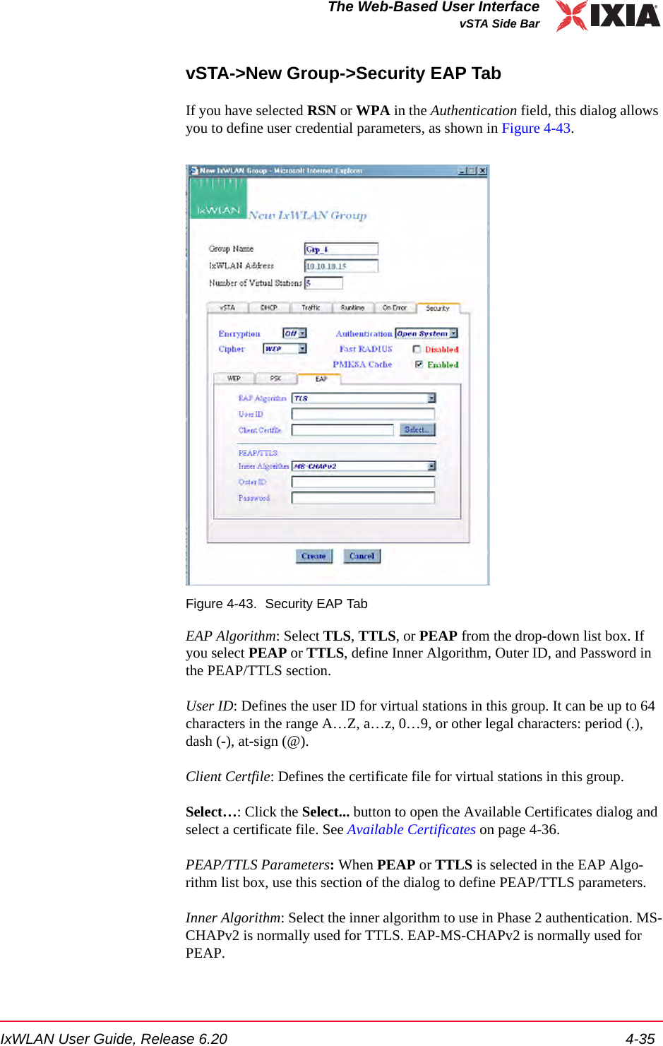 IxWLAN User Guide, Release 6.20 4-35The Web-Based User InterfacevSTA Side BarvSTA->New Group->Security EAP TabIf you have selected RSN or WPA in the Authentication field, this dialog allows you to define user credential parameters, as shown in Figure 4-43.Figure 4-43. Security EAP TabEAP Algorithm: Select TLS, TTLS, or PEAP from the drop-down list box. If you select PEAP or TTLS, define Inner Algorithm, Outer ID, and Password in the PEAP/TTLS section.User ID: Defines the user ID for virtual stations in this group. It can be up to 64 characters in the range A&hellip;Z, a&hellip;z, 0&hellip;9, or other legal characters: period (.), dash (-), at-sign (@).Client Certfile: Defines the certificate file for virtual stations in this group. Select&hellip;: Click the Select... button to open the Available Certificates dialog and select a certificate file. See Available Certificates on page 4-36.PEAP/TTLS Parameters: When PEAP or TTLS is selected in the EAP Algo-rithm list box, use this section of the dialog to define PEAP/TTLS parameters.Inner Algorithm: Select the inner algorithm to use in Phase 2 authentication. MS-CHAPv2 is normally used for TTLS. EAP-MS-CHAPv2 is normally used for PEAP. 