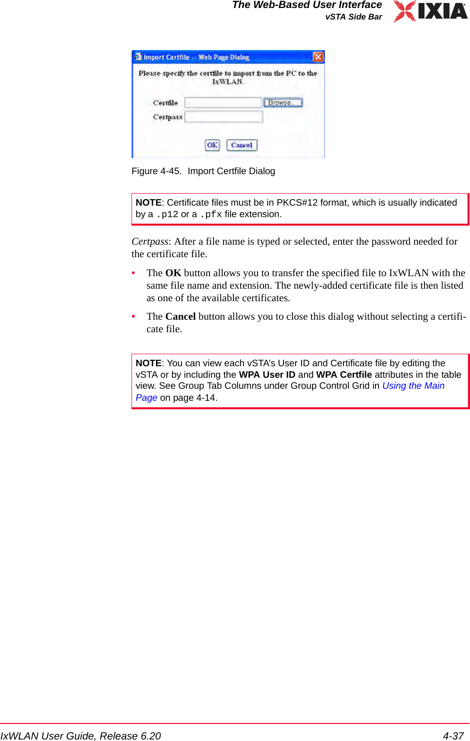 IxWLAN User Guide, Release 6.20 4-37The Web-Based User InterfacevSTA Side BarFigure 4-45. Import Certfile DialogCertpass: After a file name is typed or selected, enter the password needed for the certificate file.&bull;The OK button allows you to transfer the specified file to IxWLAN with the same file name and extension. The newly-added certificate file is then listed as one of the available certificates.&bull;The Cancel button allows you to close this dialog without selecting a certifi-cate file.NOTE: Certificate files must be in PKCS#12 format, which is usually indicated by a .p12 or a .pfx file extension.NOTE: You can view each vSTA&rsquo;s User ID and Certificate file by editing the vSTA or by including the WPA User ID and WPA Certfile attributes in the table view. See Group Tab Columns under Group Control Grid in Using the Main Page on page 4-14.