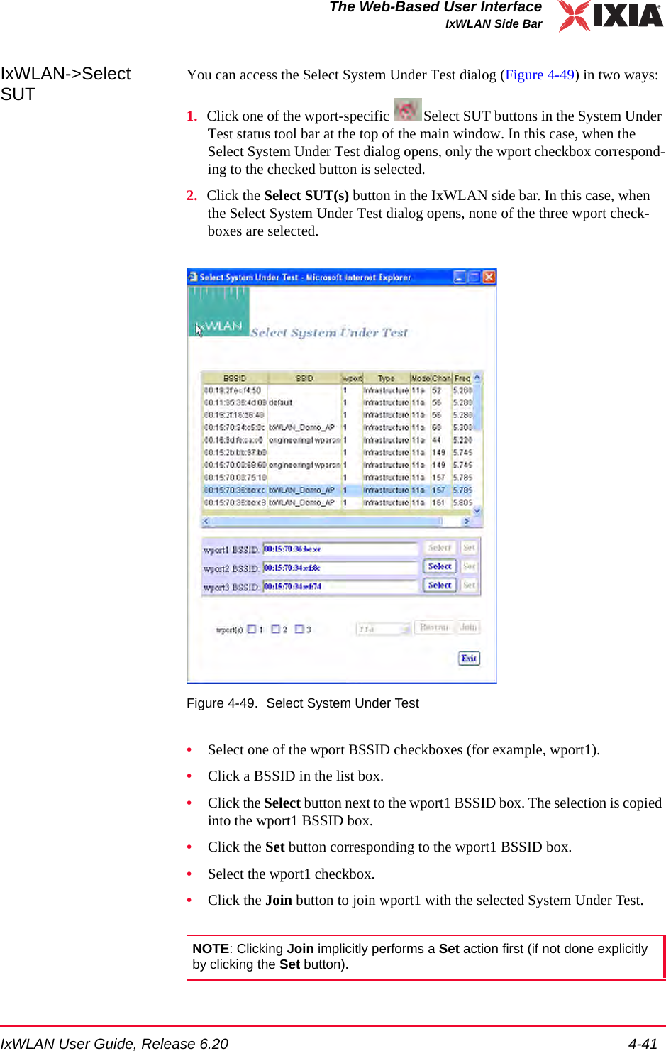 IxWLAN User Guide, Release 6.20 4-41The Web-Based User InterfaceIxWLAN Side BarIxWLAN->Select SUTYou can access the Select System Under Test dialog (Figure 4-49) in two ways:1. Click one of the wport-specific  Select SUT buttons in the System Under Test status tool bar at the top of the main window. In this case, when the Select System Under Test dialog opens, only the wport checkbox correspond-ing to the checked button is selected.2. Click the Select SUT(s) button in the IxWLAN side bar. In this case, when the Select System Under Test dialog opens, none of the three wport check-boxes are selected.Figure 4-49. Select System Under Test&bull;Select one of the wport BSSID checkboxes (for example, wport1).&bull;Click a BSSID in the list box.&bull;Click the Select button next to the wport1 BSSID box. The selection is copied into the wport1 BSSID box.&bull;Click the Set button corresponding to the wport1 BSSID box.&bull;Select the wport1 checkbox.&bull;Click the Join button to join wport1 with the selected System Under Test.NOTE: Clicking Join implicitly performs a Set action first (if not done explicitly by clicking the Set button).