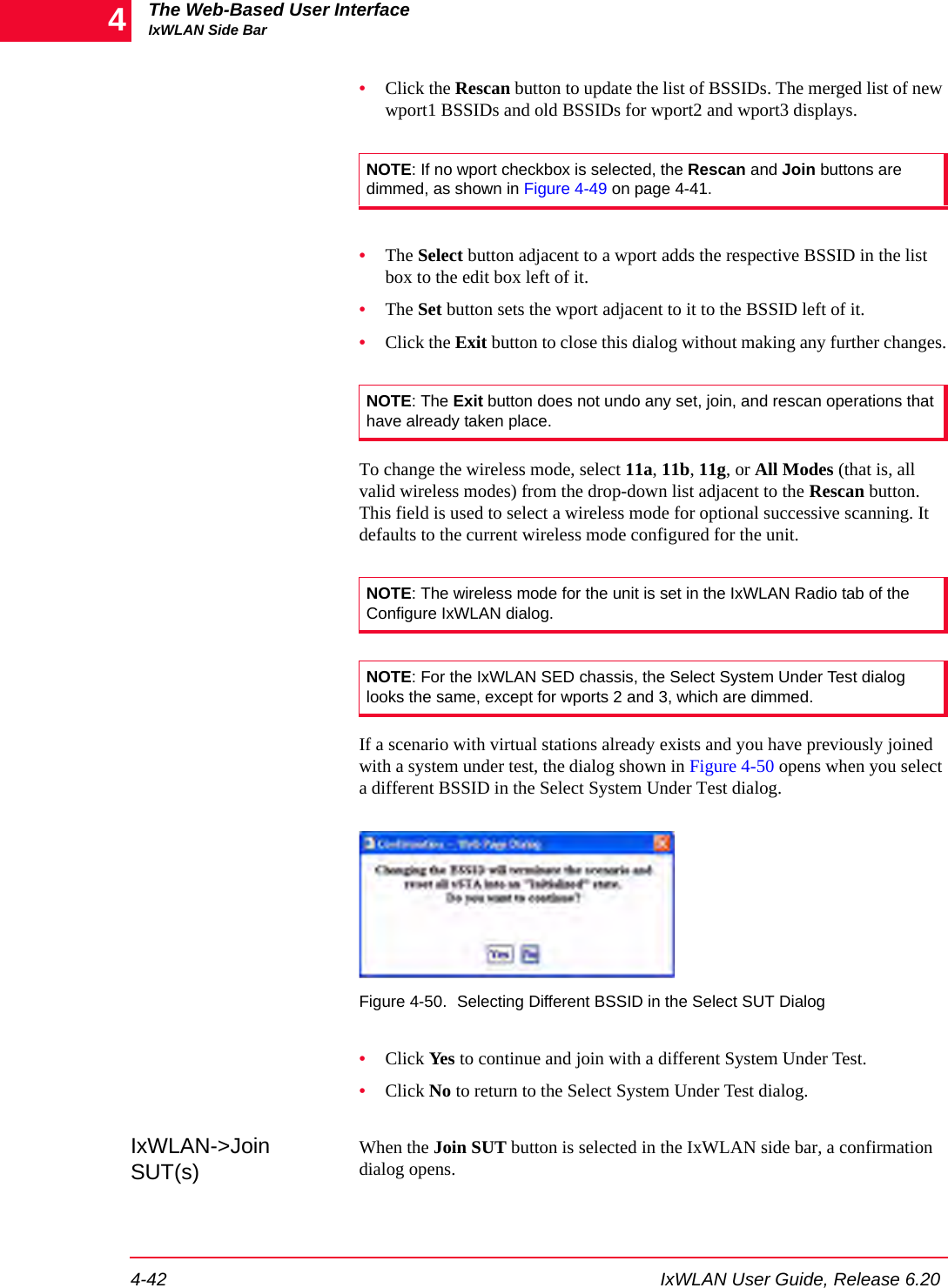 The Web-Based User InterfaceIxWLAN Side Bar4-42 IxWLAN User Guide, Release 6.204&bull;Click the Rescan button to update the list of BSSIDs. The merged list of new wport1 BSSIDs and old BSSIDs for wport2 and wport3 displays.&bull;The Select button adjacent to a wport adds the respective BSSID in the list box to the edit box left of it.&bull;The Set button sets the wport adjacent to it to the BSSID left of it.&bull;Click the Exit button to close this dialog without making any further changes.To change the wireless mode, select 11a, 11b, 11g, or All Modes (that is, all valid wireless modes) from the drop-down list adjacent to the Rescan button. This field is used to select a wireless mode for optional successive scanning. It defaults to the current wireless mode configured for the unit.If a scenario with virtual stations already exists and you have previously joined with a system under test, the dialog shown in Figure 4-50 opens when you select a different BSSID in the Select System Under Test dialog.Figure 4-50. Selecting Different BSSID in the Select SUT Dialog&bull;Click Yes to continue and join with a different System Under Test. &bull;Click No to return to the Select System Under Test dialog.IxWLAN->Join SUT(s)When the Join SUT button is selected in the IxWLAN side bar, a confirmation dialog opens. NOTE: If no wport checkbox is selected, the Rescan and Join buttons are dimmed, as shown in Figure 4-49 on page 4-41.NOTE: The Exit button does not undo any set, join, and rescan operations that have already taken place.NOTE: The wireless mode for the unit is set in the IxWLAN Radio tab of the Configure IxWLAN dialog.NOTE: For the IxWLAN SED chassis, the Select System Under Test dialog looks the same, except for wports 2 and 3, which are dimmed.