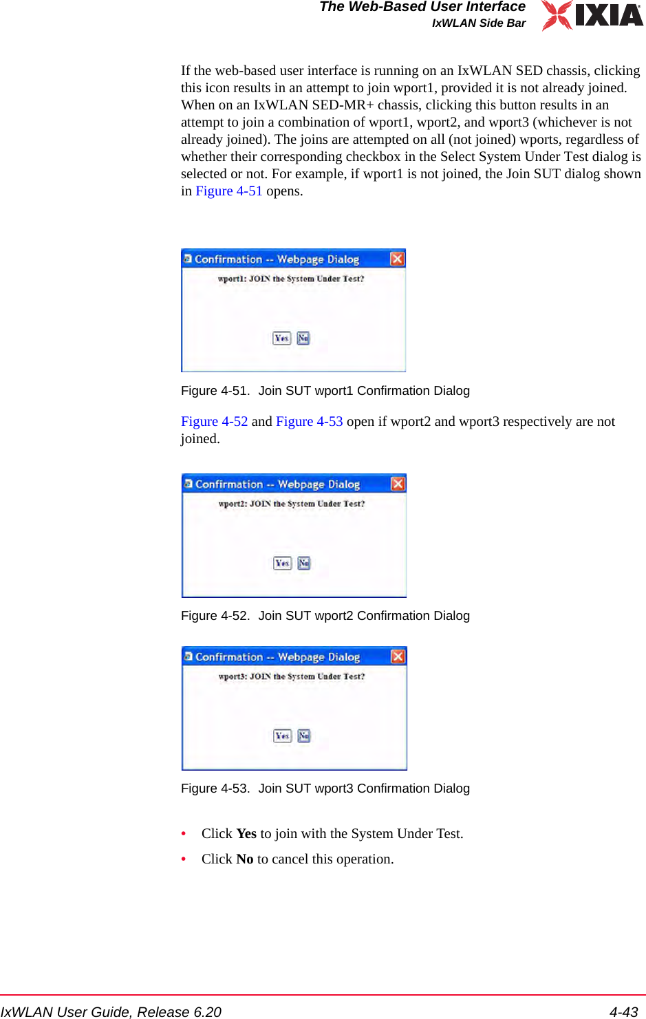 IxWLAN User Guide, Release 6.20 4-43The Web-Based User InterfaceIxWLAN Side BarIf the web-based user interface is running on an IxWLAN SED chassis, clicking this icon results in an attempt to join wport1, provided it is not already joined. When on an IxWLAN SED-MR+ chassis, clicking this button results in an attempt to join a combination of wport1, wport2, and wport3 (whichever is not already joined). The joins are attempted on all (not joined) wports, regardless of whether their corresponding checkbox in the Select System Under Test dialog is selected or not. For example, if wport1 is not joined, the Join SUT dialog shown in Figure 4-51 opens.Figure 4-51. Join SUT wport1 Confirmation DialogFigure 4-52 and Figure 4-53 open if wport2 and wport3 respectively are not joined.Figure 4-52. Join SUT wport2 Confirmation DialogFigure 4-53. Join SUT wport3 Confirmation Dialog&bull;Click Yes to join with the System Under Test.&bull;Click No to cancel this operation.