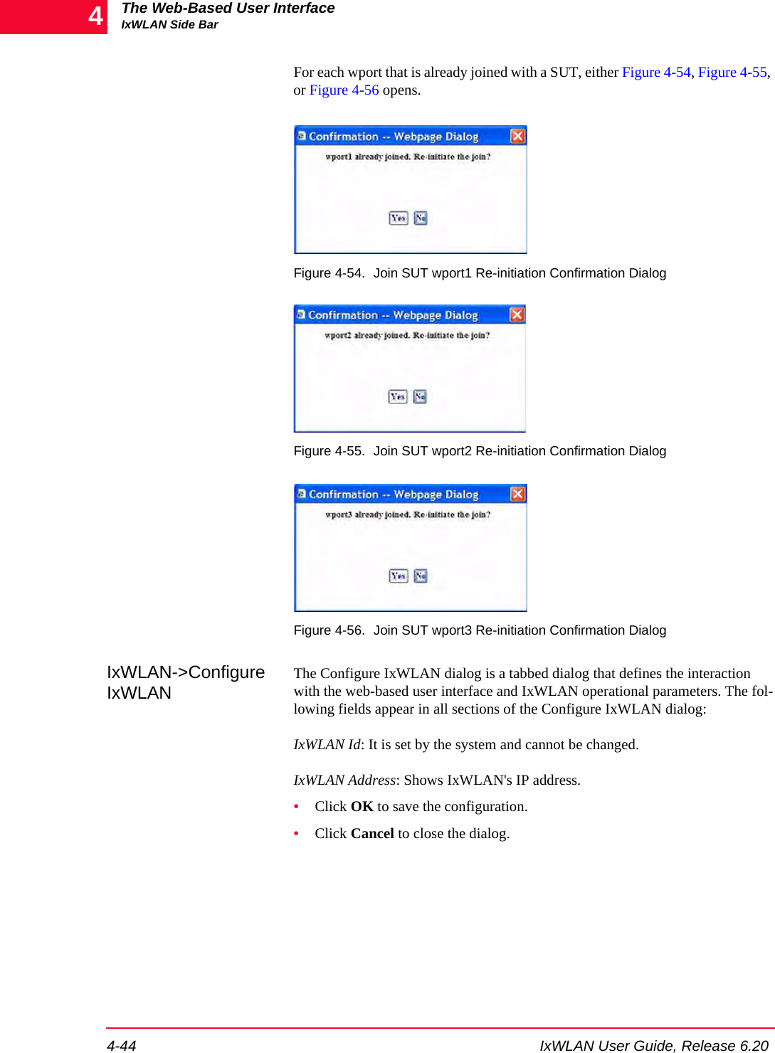 The Web-Based User InterfaceIxWLAN Side Bar4-44 IxWLAN User Guide, Release 6.204For each wport that is already joined with a SUT, either Figure 4-54, Figure 4-55, or Figure 4-56 opens.Figure 4-54. Join SUT wport1 Re-initiation Confirmation DialogFigure 4-55. Join SUT wport2 Re-initiation Confirmation DialogFigure 4-56. Join SUT wport3 Re-initiation Confirmation DialogIxWLAN->Configure IxWLANThe Configure IxWLAN dialog is a tabbed dialog that defines the interaction with the web-based user interface and IxWLAN operational parameters. The fol-lowing fields appear in all sections of the Configure IxWLAN dialog:IxWLAN Id: It is set by the system and cannot be changed. IxWLAN Address: Shows IxWLAN's IP address.&bull;Click OK to save the configuration.&bull;Click Cancel to close the dialog.