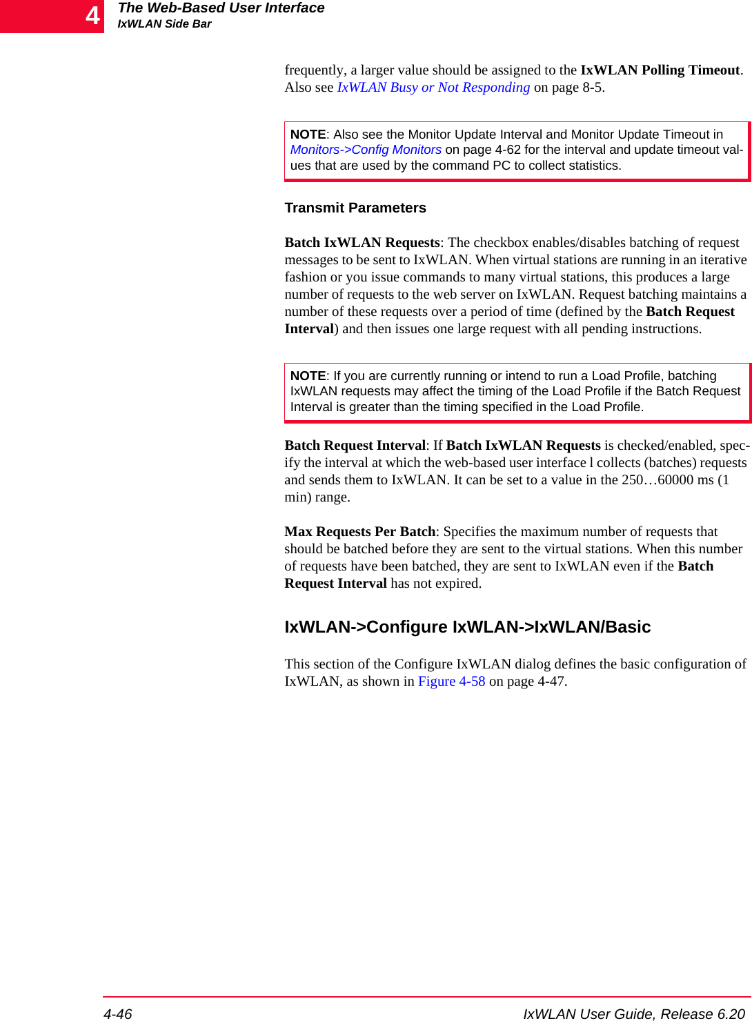 The Web-Based User InterfaceIxWLAN Side Bar4-46 IxWLAN User Guide, Release 6.204frequently, a larger value should be assigned to the IxWLAN Polling Timeout. Also see IxWLAN Busy or Not Responding on page 8-5. Transmit ParametersBatch IxWLAN Requests: The checkbox enables/disables batching of request messages to be sent to IxWLAN. When virtual stations are running in an iterative fashion or you issue commands to many virtual stations, this produces a large number of requests to the web server on IxWLAN. Request batching maintains a number of these requests over a period of time (defined by the Batch Request Interval) and then issues one large request with all pending instructions.Batch Request Interval: If Batch IxWLAN Requests is checked/enabled, spec-ify the interval at which the web-based user interface l collects (batches) requests and sends them to IxWLAN. It can be set to a value in the 250&hellip;60000 ms (1 min) range.Max Requests Per Batch: Specifies the maximum number of requests that should be batched before they are sent to the virtual stations. When this number of requests have been batched, they are sent to IxWLAN even if the Batch Request Interval has not expired.IxWLAN->Configure IxWLAN->IxWLAN/BasicThis section of the Configure IxWLAN dialog defines the basic configuration of IxWLAN, as shown in Figure 4-58 on page 4-47.NOTE: Also see the Monitor Update Interval and Monitor Update Timeout in Monitors->Config Monitors on page 4-62 for the interval and update timeout val-ues that are used by the command PC to collect statistics.NOTE: If you are currently running or intend to run a Load Profile, batching IxWLAN requests may affect the timing of the Load Profile if the Batch Request Interval is greater than the timing specified in the Load Profile.