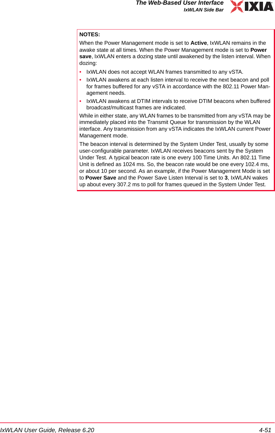 IxWLAN User Guide, Release 6.20 4-51The Web-Based User InterfaceIxWLAN Side BarNOTES:When the Power Management mode is set to Active, IxWLAN remains in the awake state at all times. When the Power Management mode is set to Power save, IxWLAN enters a dozing state until awakened by the listen interval. When dozing:&bull;IxWLAN does not accept WLAN frames transmitted to any vSTA. &bull;IxWLAN awakens at each listen interval to receive the next beacon and poll for frames buffered for any vSTA in accordance with the 802.11 Power Man-agement needs. &bull;IxWLAN awakens at DTIM intervals to receive DTIM beacons when buffered broadcast/multicast frames are indicated.While in either state, any WLAN frames to be transmitted from any vSTA may be immediately placed into the Transmit Queue for transmission by the WLAN interface. Any transmission from any vSTA indicates the IxWLAN current Power Management mode.The beacon interval is determined by the System Under Test, usually by some user-configurable parameter. IxWLAN receives beacons sent by the System Under Test. A typical beacon rate is one every 100 Time Units. An 802.11 Time Unit is defined as 1024 ms. So, the beacon rate would be one every 102.4 ms, or about 10 per second. As an example, if the Power Management Mode is set to Power Save and the Power Save Listen Interval is set to 3, IxWLAN wakes up about every 307.2 ms to poll for frames queued in the System Under Test. 