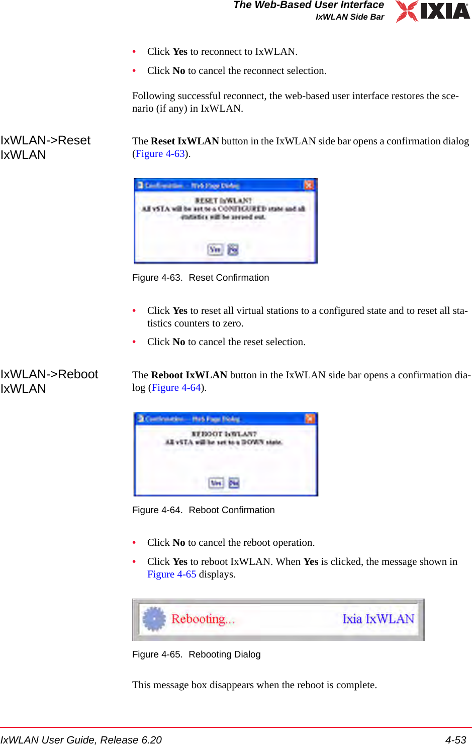 IxWLAN User Guide, Release 6.20 4-53The Web-Based User InterfaceIxWLAN Side Bar&bull;Click Ye s  to reconnect to IxWLAN.&bull;Click No to cancel the reconnect selection.Following successful reconnect, the web-based user interface restores the sce-nario (if any) in IxWLAN.IxWLAN->Reset IxWLANThe Reset IxWLAN button in the IxWLAN side bar opens a confirmation dialog (Figure 4-63).Figure 4-63. Reset Confirmation&bull;Click Yes to reset all virtual stations to a configured state and to reset all sta-tistics counters to zero.&bull;Click No to cancel the reset selection.IxWLAN->Reboot IxWLANThe Reboot IxWLAN button in the IxWLAN side bar opens a confirmation dia-log (Figure 4-64).Figure 4-64. Reboot Confirmation&bull;Click No to cancel the reboot operation.&bull;Click Yes to reboot IxWLAN. When Yes is clicked, the message shown in Figure 4-65 displays.Figure 4-65. Rebooting DialogThis message box disappears when the reboot is complete.