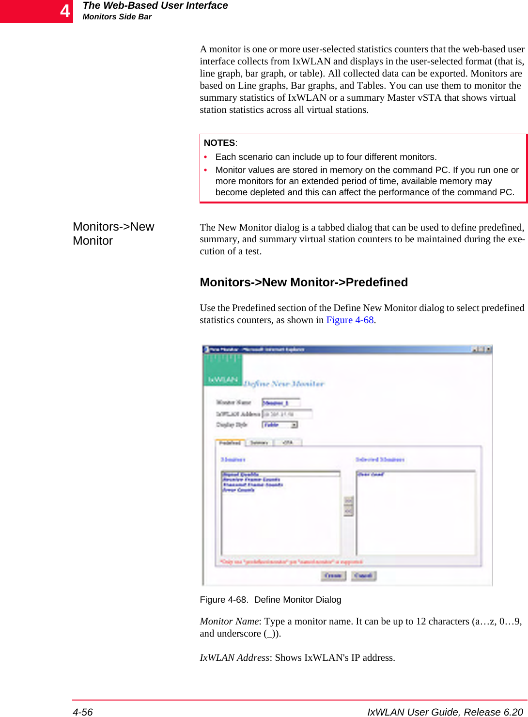 The Web-Based User InterfaceMonitors Side Bar4-56 IxWLAN User Guide, Release 6.204A monitor is one or more user-selected statistics counters that the web-based user interface collects from IxWLAN and displays in the user-selected format (that is, line graph, bar graph, or table). All collected data can be exported. Monitors are based on Line graphs, Bar graphs, and Tables. You can use them to monitor the summary statistics of IxWLAN or a summary Master vSTA that shows virtual station statistics across all virtual stations.Monitors->New MonitorThe New Monitor dialog is a tabbed dialog that can be used to define predefined, summary, and summary virtual station counters to be maintained during the exe-cution of a test.Monitors->New Monitor->PredefinedUse the Predefined section of the Define New Monitor dialog to select predefined statistics counters, as shown in Figure 4-68. Figure 4-68. Define Monitor DialogMonitor Name: Type a monitor name. It can be up to 12 characters (a&hellip;z, 0&hellip;9, and underscore (_)).IxWLAN Address: Shows IxWLAN's IP address.NOTES:&bull;Each scenario can include up to four different monitors.&bull;Monitor values are stored in memory on the command PC. If you run one or more monitors for an extended period of time, available memory may become depleted and this can affect the performance of the command PC.
