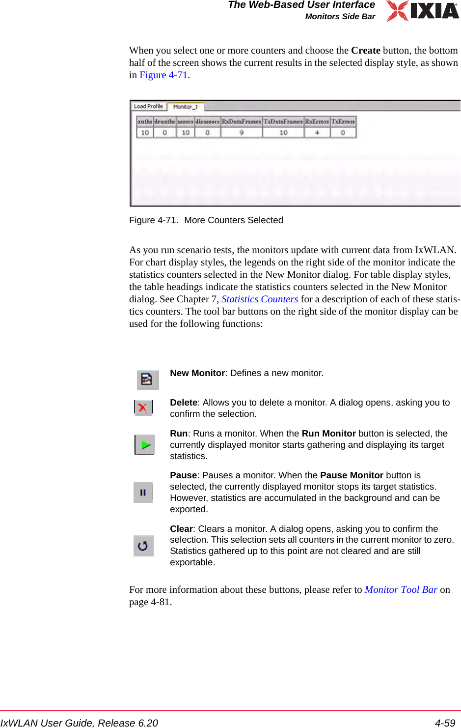 IxWLAN User Guide, Release 6.20 4-59The Web-Based User InterfaceMonitors Side BarWhen you select one or more counters and choose the Create button, the bottom half of the screen shows the current results in the selected display style, as shown in Figure 4-71.Figure 4-71. More Counters SelectedAs you run scenario tests, the monitors update with current data from IxWLAN. For chart display styles, the legends on the right side of the monitor indicate the statistics counters selected in the New Monitor dialog. For table display styles, the table headings indicate the statistics counters selected in the New Monitor dialog. See Chapter 7, Statistics Counters for a description of each of these statis-tics counters. The tool bar buttons on the right side of the monitor display can be used for the following functions:For more information about these buttons, please refer to Monitor Tool Bar on page 4-81.New Monitor: Defines a new monitor. Delete: Allows you to delete a monitor. A dialog opens, asking you to confirm the selection.Run: Runs a monitor. When the Run Monitor button is selected, the currently displayed monitor starts gathering and displaying its target statistics.Pause: Pauses a monitor. When the Pause Monitor button is selected, the currently displayed monitor stops its target statistics. However, statistics are accumulated in the background and can be exported.Clear: Clears a monitor. A dialog opens, asking you to confirm the selection. This selection sets all counters in the current monitor to zero. Statistics gathered up to this point are not cleared and are still exportable. 
