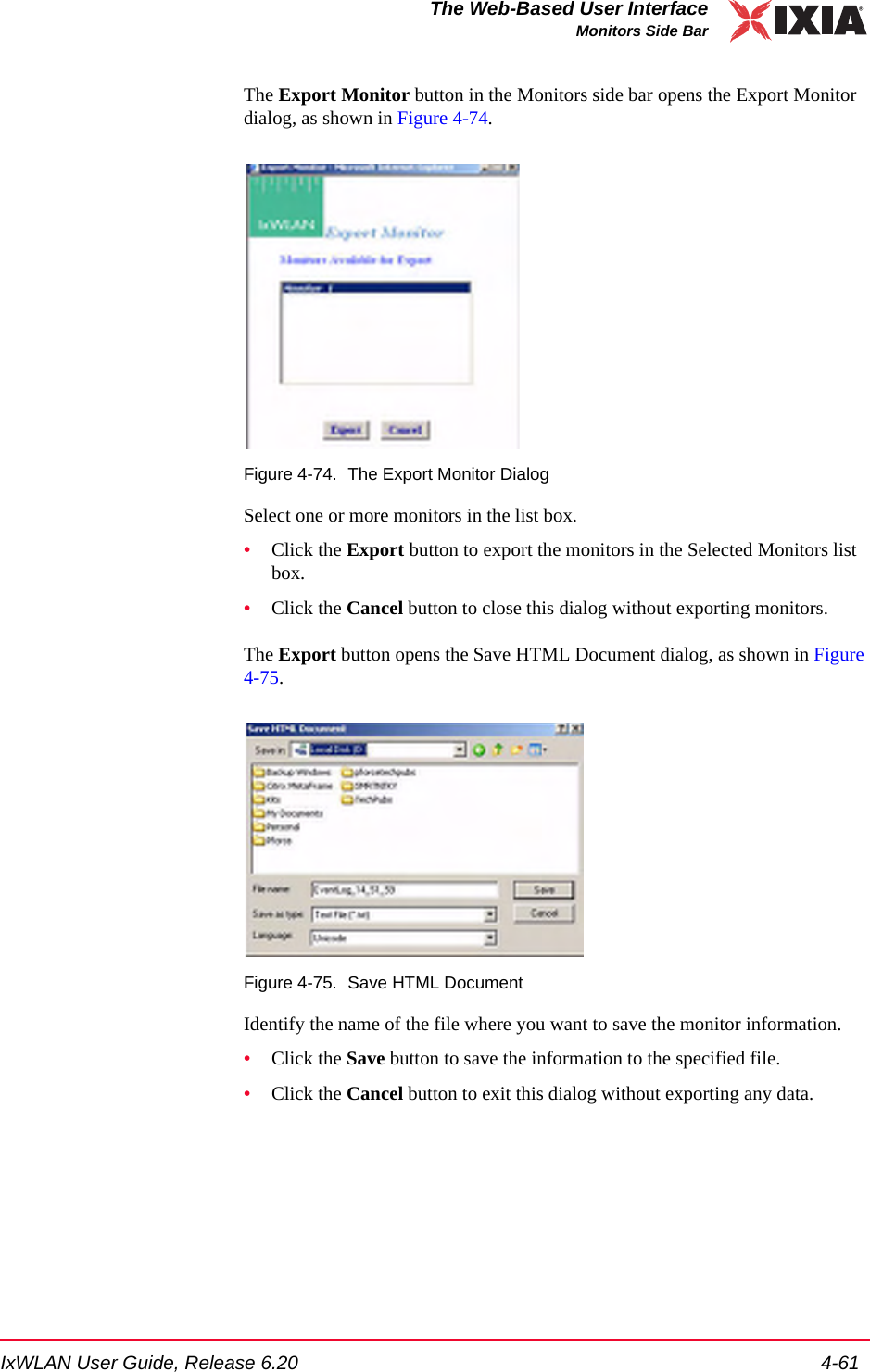 IxWLAN User Guide, Release 6.20 4-61The Web-Based User InterfaceMonitors Side BarThe Export Monitor button in the Monitors side bar opens the Export Monitor dialog, as shown in Figure 4-74.Figure 4-74. The Export Monitor DialogSelect one or more monitors in the list box.&bull;Click the Export button to export the monitors in the Selected Monitors list box.&bull;Click the Cancel button to close this dialog without exporting monitors.The Export button opens the Save HTML Document dialog, as shown in Figure 4-75.Figure 4-75. Save HTML DocumentIdentify the name of the file where you want to save the monitor information.&bull;Click the Save button to save the information to the specified file.&bull;Click the Cancel button to exit this dialog without exporting any data.