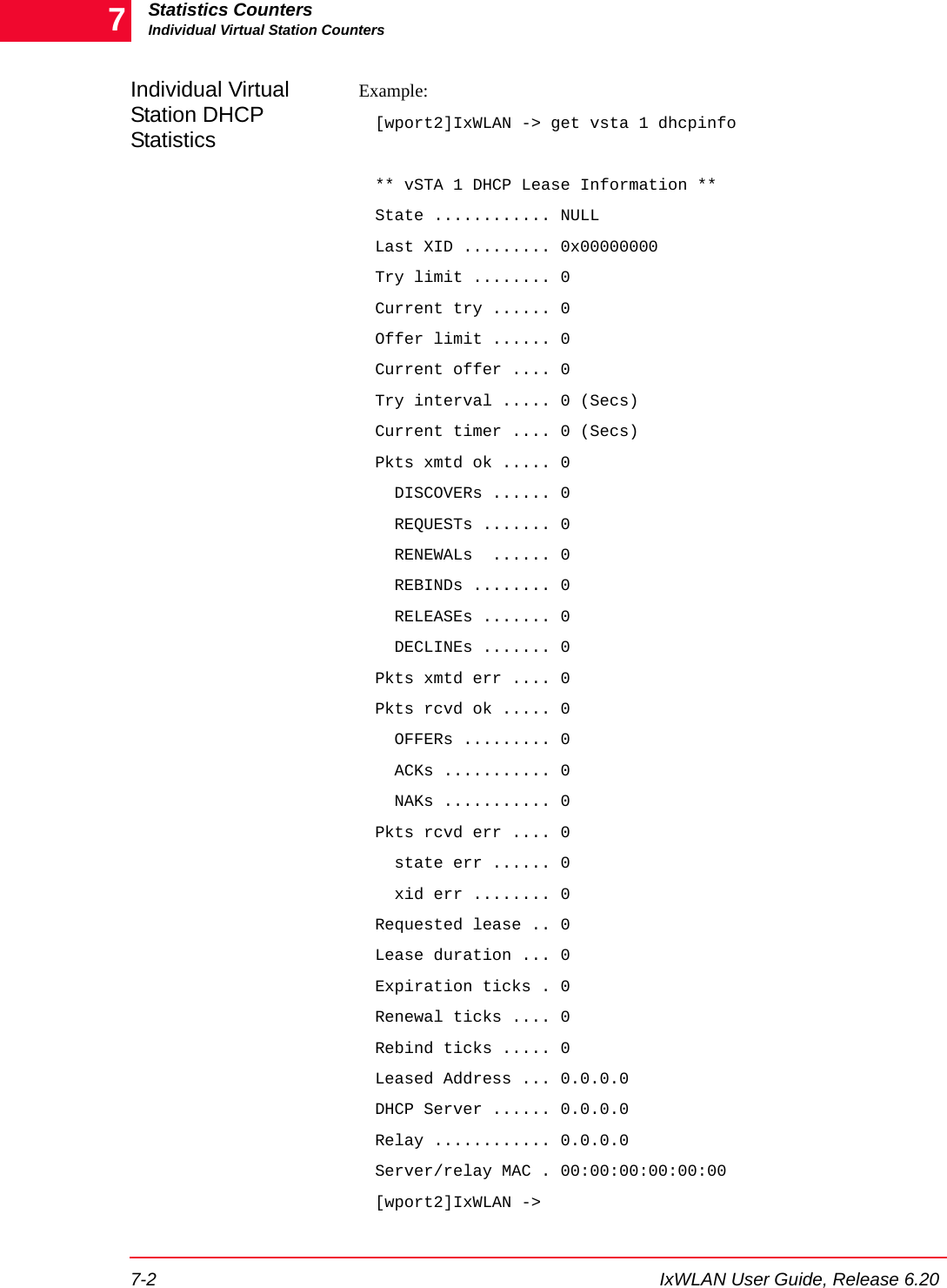 Statistics CountersIndividual Virtual Station Counters7-2 IxWLAN User Guide, Release 6.207Individual Virtual Station DHCP StatisticsExample:[wport2]IxWLAN -> get vsta 1 dhcpinfo** vSTA 1 DHCP Lease Information **State ............ NULLLast XID ......... 0x00000000Try limit ........ 0Current try ...... 0Offer limit ...... 0Current offer .... 0Try interval ..... 0 (Secs)Current timer .... 0 (Secs)Pkts xmtd ok ..... 0  DISCOVERs ...... 0  REQUESTs ....... 0  RENEWALs  ...... 0  REBINDs ........ 0  RELEASEs ....... 0  DECLINEs ....... 0Pkts xmtd err .... 0Pkts rcvd ok ..... 0  OFFERs ......... 0  ACKs ........... 0  NAKs ........... 0Pkts rcvd err .... 0  state err ...... 0  xid err ........ 0Requested lease .. 0Lease duration ... 0Expiration ticks . 0Renewal ticks .... 0Rebind ticks ..... 0Leased Address ... 0.0.0.0DHCP Server ...... 0.0.0.0Relay ............ 0.0.0.0Server/relay MAC . 00:00:00:00:00:00[wport2]IxWLAN ->