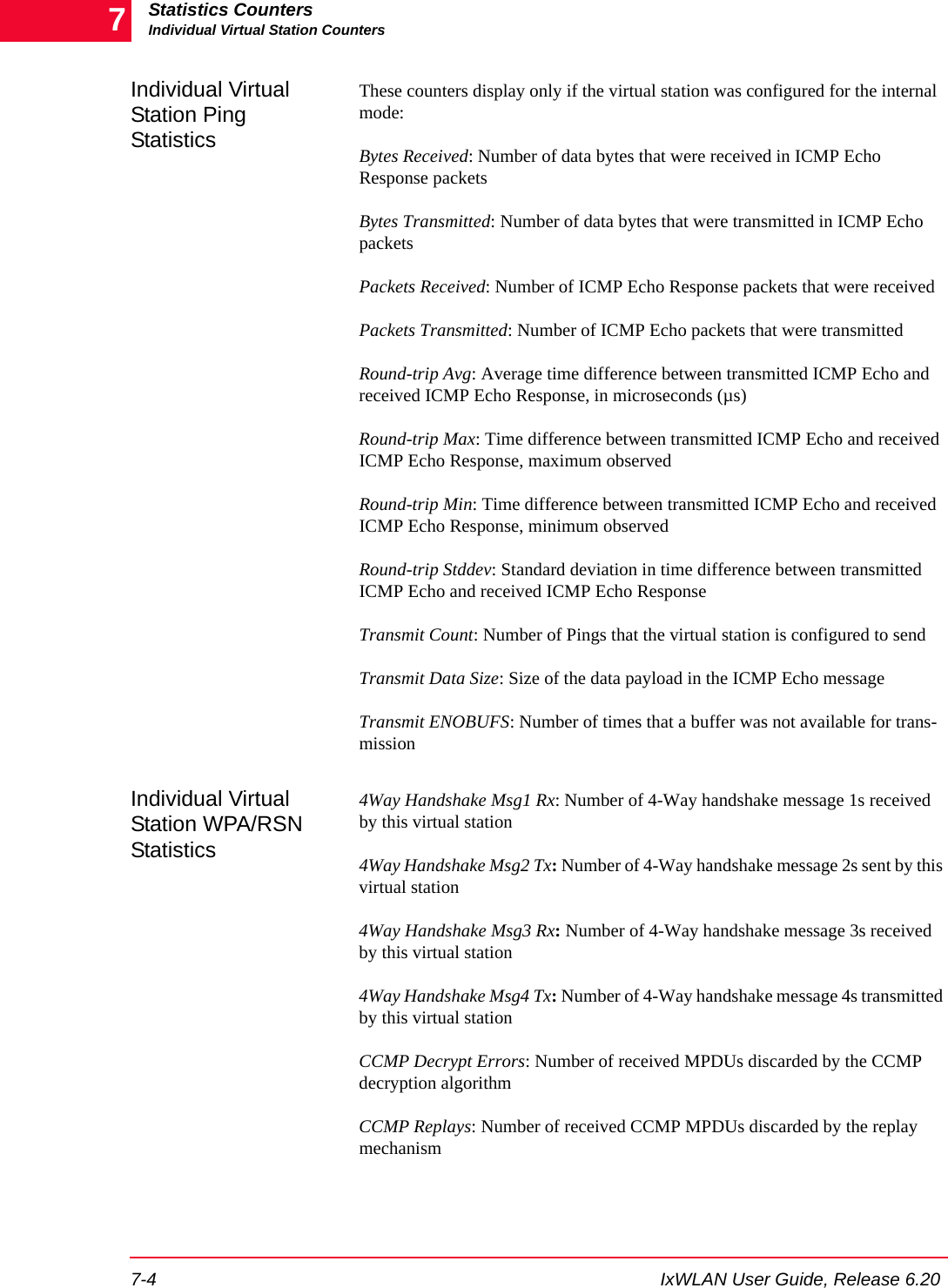 Statistics CountersIndividual Virtual Station Counters7-4 IxWLAN User Guide, Release 6.207Individual Virtual Station Ping StatisticsThese counters display only if the virtual station was configured for the internal mode:Bytes Received: Number of data bytes that were received in ICMP Echo Response packetsBytes Transmitted: Number of data bytes that were transmitted in ICMP Echo packetsPackets Received: Number of ICMP Echo Response packets that were receivedPackets Transmitted: Number of ICMP Echo packets that were transmittedRound-trip Avg: Average time difference between transmitted ICMP Echo and received ICMP Echo Response, in microseconds (&micro;s)Round-trip Max: Time difference between transmitted ICMP Echo and received ICMP Echo Response, maximum observedRound-trip Min: Time difference between transmitted ICMP Echo and received ICMP Echo Response, minimum observedRound-trip Stddev: Standard deviation in time difference between transmitted ICMP Echo and received ICMP Echo ResponseTransmit Count: Number of Pings that the virtual station is configured to sendTransmit Data Size: Size of the data payload in the ICMP Echo messageTransmit ENOBUFS: Number of times that a buffer was not available for trans-missionIndividual Virtual Station WPA/RSN Statistics4Way Handshake Msg1 Rx: Number of 4-Way handshake message 1s received by this virtual station4Way Handshake Msg2 Tx: Number of 4-Way handshake message 2s sent by this virtual station4Way Handshake Msg3 Rx: Number of 4-Way handshake message 3s received by this virtual station4Way Handshake Msg4 Tx: Number of 4-Way handshake message 4s transmitted by this virtual stationCCMP Decrypt Errors: Number of received MPDUs discarded by the CCMP decryption algorithmCCMP Replays: Number of received CCMP MPDUs discarded by the replay mechanism