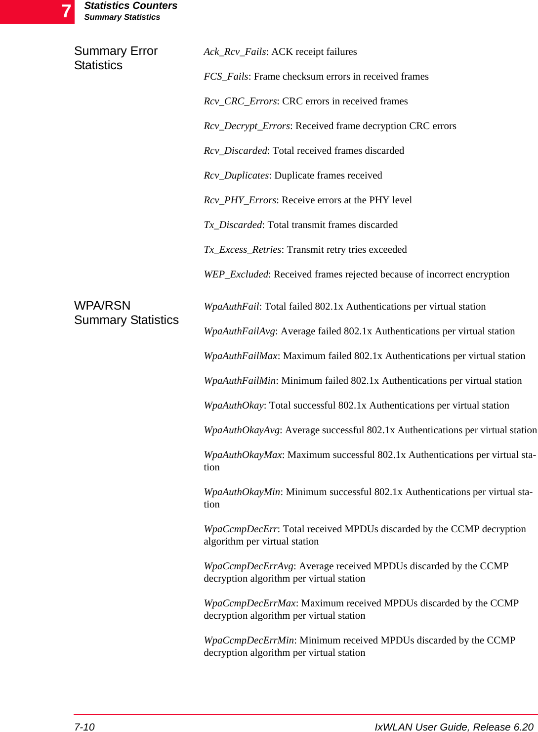 Statistics CountersSummary Statistics7-10 IxWLAN User Guide, Release 6.207Summary Error StatisticsAck_Rcv_Fails: ACK receipt failuresFCS_Fails: Frame checksum errors in received framesRcv_CRC_Errors: CRC errors in received framesRcv_Decrypt_Errors: Received frame decryption CRC errorsRcv_Discarded: Total received frames discardedRcv_Duplicates: Duplicate frames receivedRcv_PHY_Errors: Receive errors at the PHY levelTx_Discarded: Total transmit frames discardedTx_Excess_Retries: Transmit retry tries exceededWEP_Excluded: Received frames rejected because of incorrect encryptionWPA/RSN Summary StatisticsWpaAuthFail: Total failed 802.1x Authentications per virtual stationWpaAuthFailAvg: Average failed 802.1x Authentications per virtual stationWpaAuthFailMax: Maximum failed 802.1x Authentications per virtual stationWpaAuthFailMin: Minimum failed 802.1x Authentications per virtual stationWpaAuthOkay: Total successful 802.1x Authentications per virtual stationWpaAuthOkayAvg: Average successful 802.1x Authentications per virtual stationWpaAuthOkayMax: Maximum successful 802.1x Authentications per virtual sta-tionWpaAuthOkayMin: Minimum successful 802.1x Authentications per virtual sta-tionWpaCcmpDecErr: Total received MPDUs discarded by the CCMP decryption algorithm per virtual stationWpaCcmpDecErrAvg: Average received MPDUs discarded by the CCMP decryption algorithm per virtual stationWpaCcmpDecErrMax: Maximum received MPDUs discarded by the CCMP decryption algorithm per virtual stationWpaCcmpDecErrMin: Minimum received MPDUs discarded by the CCMP decryption algorithm per virtual station