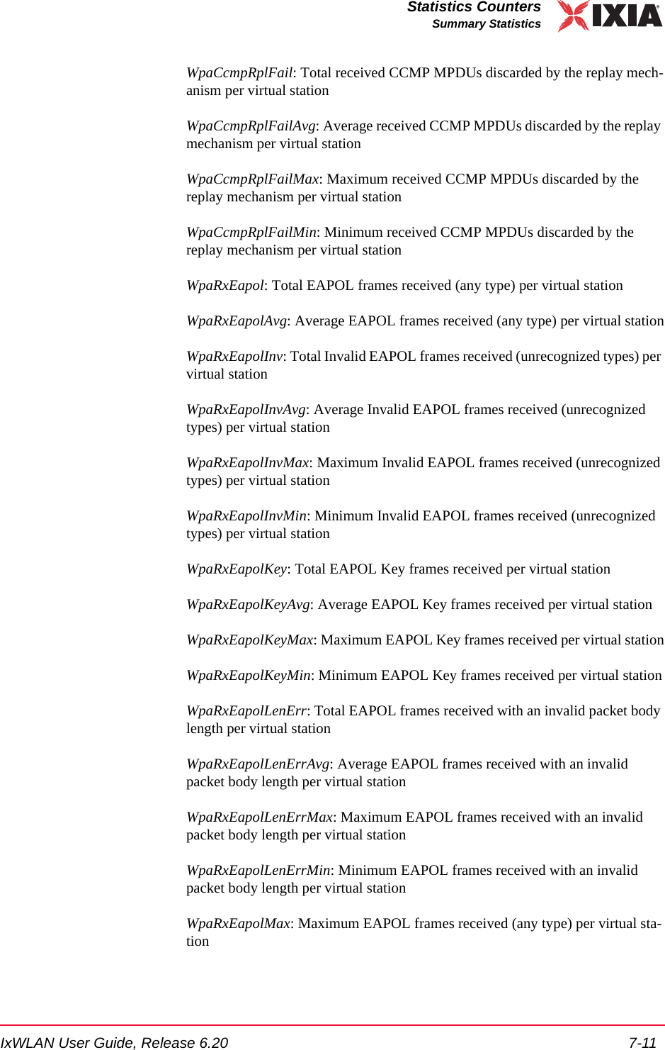 IxWLAN User Guide, Release 6.20 7-11Statistics CountersSummary StatisticsWpaCcmpRplFail: Total received CCMP MPDUs discarded by the replay mech-anism per virtual stationWpaCcmpRplFailAvg: Average received CCMP MPDUs discarded by the replay mechanism per virtual stationWpaCcmpRplFailMax: Maximum received CCMP MPDUs discarded by the replay mechanism per virtual stationWpaCcmpRplFailMin: Minimum received CCMP MPDUs discarded by the replay mechanism per virtual stationWpaRxEapol: Total EAPOL frames received (any type) per virtual stationWpaRxEapolAvg: Average EAPOL frames received (any type) per virtual stationWpaRxEapolInv: Total Invalid EAPOL frames received (unrecognized types) per virtual stationWpaRxEapolInvAvg: Average Invalid EAPOL frames received (unrecognized types) per virtual stationWpaRxEapolInvMax: Maximum Invalid EAPOL frames received (unrecognized types) per virtual stationWpaRxEapolInvMin: Minimum Invalid EAPOL frames received (unrecognized types) per virtual stationWpaRxEapolKey: Total EAPOL Key frames received per virtual stationWpaRxEapolKeyAvg: Average EAPOL Key frames received per virtual stationWpaRxEapolKeyMax: Maximum EAPOL Key frames received per virtual stationWpaRxEapolKeyMin: Minimum EAPOL Key frames received per virtual stationWpaRxEapolLenErr: Total EAPOL frames received with an invalid packet body length per virtual stationWpaRxEapolLenErrAvg: Average EAPOL frames received with an invalid packet body length per virtual stationWpaRxEapolLenErrMax: Maximum EAPOL frames received with an invalid packet body length per virtual stationWpaRxEapolLenErrMin: Minimum EAPOL frames received with an invalid packet body length per virtual stationWpaRxEapolMax: Maximum EAPOL frames received (any type) per virtual sta-tion