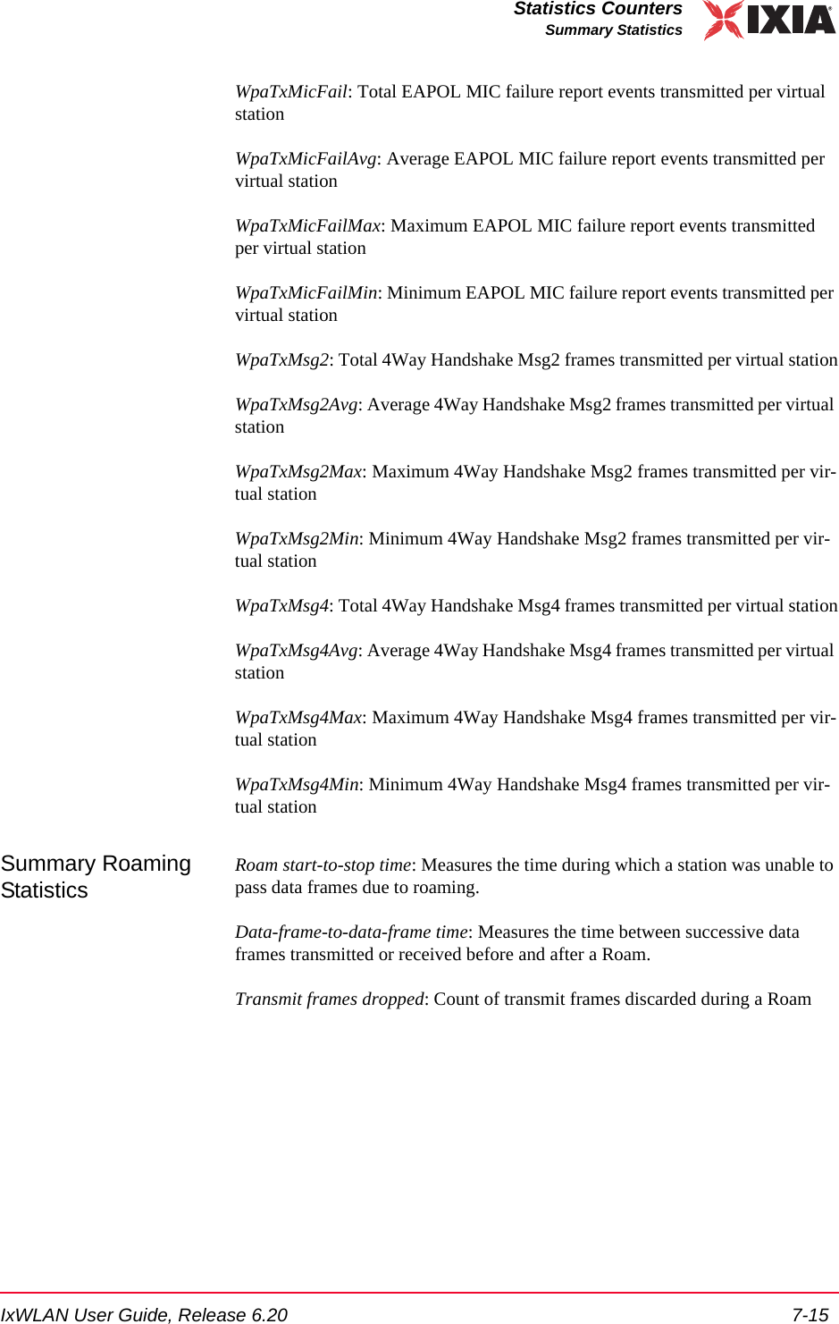 IxWLAN User Guide, Release 6.20 7-15Statistics CountersSummary StatisticsWpaTxMicFail: Total EAPOL MIC failure report events transmitted per virtual stationWpaTxMicFailAvg: Average EAPOL MIC failure report events transmitted per virtual stationWpaTxMicFailMax: Maximum EAPOL MIC failure report events transmitted per virtual stationWpaTxMicFailMin: Minimum EAPOL MIC failure report events transmitted per virtual stationWpaTxMsg2: Total 4Way Handshake Msg2 frames transmitted per virtual stationWpaTxMsg2Avg: Average 4Way Handshake Msg2 frames transmitted per virtual stationWpaTxMsg2Max: Maximum 4Way Handshake Msg2 frames transmitted per vir-tual stationWpaTxMsg2Min: Minimum 4Way Handshake Msg2 frames transmitted per vir-tual stationWpaTxMsg4: Total 4Way Handshake Msg4 frames transmitted per virtual stationWpaTxMsg4Avg: Average 4Way Handshake Msg4 frames transmitted per virtual stationWpaTxMsg4Max: Maximum 4Way Handshake Msg4 frames transmitted per vir-tual stationWpaTxMsg4Min: Minimum 4Way Handshake Msg4 frames transmitted per vir-tual stationSummary Roaming StatisticsRoam start-to-stop time: Measures the time during which a station was unable to pass data frames due to roaming.Data-frame-to-data-frame time: Measures the time between successive data frames transmitted or received before and after a Roam.Transmit frames dropped: Count of transmit frames discarded during a Roam