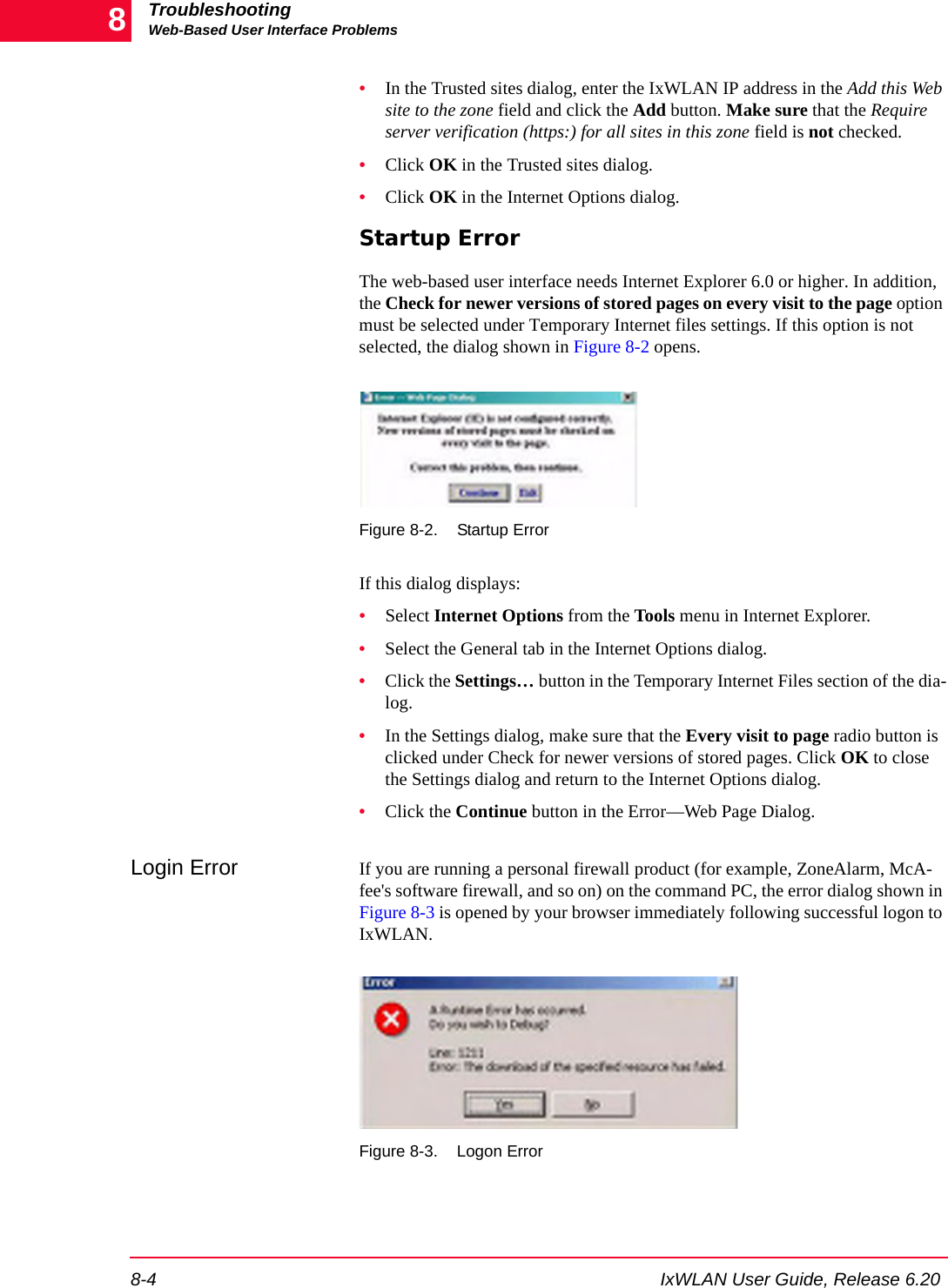 TroubleshootingWeb-Based User Interface Problems8-4 IxWLAN User Guide, Release 6.208&bull;In the Trusted sites dialog, enter the IxWLAN IP address in the Add this Web site to the zone field and click the Add button. Make sure that the Require server verification (https:) for all sites in this zone field is not checked.&bull;Click OK in the Trusted sites dialog.&bull;Click OK in the Internet Options dialog.Startup ErrorThe web-based user interface needs Internet Explorer 6.0 or higher. In addition, the Check for newer versions of stored pages on every visit to the page option must be selected under Temporary Internet files settings. If this option is not selected, the dialog shown in Figure 8-2 opens.Figure 8-2. Startup ErrorIf this dialog displays:&bull;Select Internet Options from the Tools menu in Internet Explorer.&bull;Select the General tab in the Internet Options dialog.&bull;Click the Settings&hellip; button in the Temporary Internet Files section of the dia-log.&bull;In the Settings dialog, make sure that the Every visit to page radio button is clicked under Check for newer versions of stored pages. Click OK to close the Settings dialog and return to the Internet Options dialog.&bull;Click the Continue button in the Error&mdash;Web Page Dialog.Login Error If you are running a personal firewall product (for example, ZoneAlarm, McA-fee's software firewall, and so on) on the command PC, the error dialog shown in Figure 8-3 is opened by your browser immediately following successful logon to IxWLAN.Figure 8-3. Logon Error