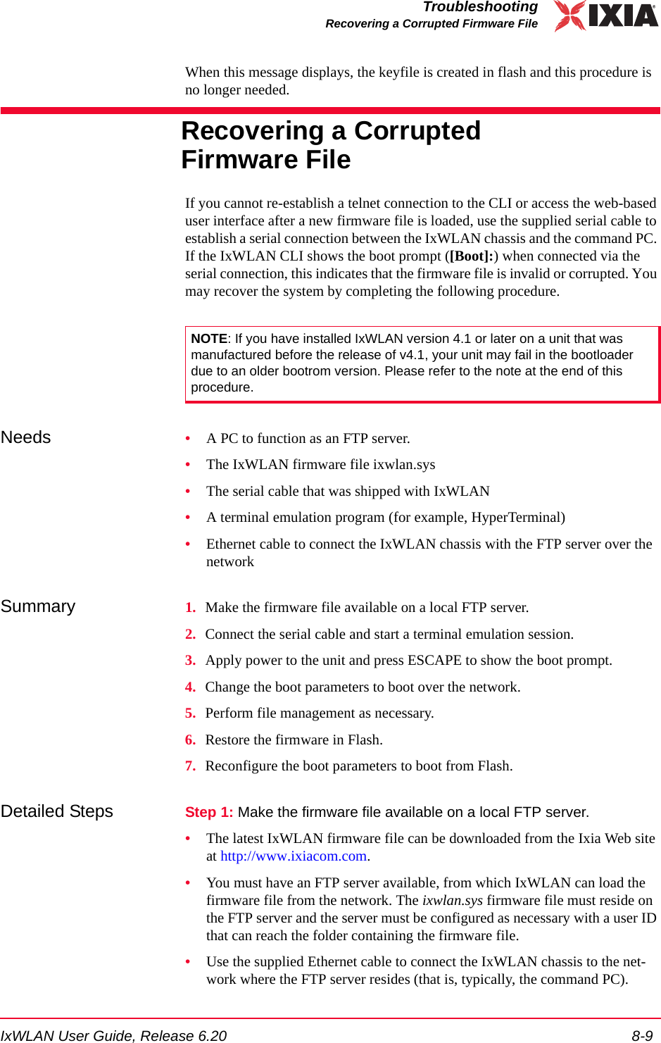 IxWLAN User Guide, Release 6.20 8-9TroubleshootingRecovering a Corrupted Firmware FileWhen this message displays, the keyfile is created in flash and this procedure is no longer needed.Recovering a Corrupted Firmware FileIf you cannot re-establish a telnet connection to the CLI or access the web-based user interface after a new firmware file is loaded, use the supplied serial cable to establish a serial connection between the IxWLAN chassis and the command PC. If the IxWLAN CLI shows the boot prompt ([Boot]:) when connected via the serial connection, this indicates that the firmware file is invalid or corrupted. You may recover the system by completing the following procedure.Needs  &bull;A PC to function as an FTP server.&bull;The IxWLAN firmware file ixwlan.sys&bull;The serial cable that was shipped with IxWLAN&bull;A terminal emulation program (for example, HyperTerminal)&bull;Ethernet cable to connect the IxWLAN chassis with the FTP server over the networkSummary 1. Make the firmware file available on a local FTP server.2. Connect the serial cable and start a terminal emulation session.3. Apply power to the unit and press ESCAPE to show the boot prompt.4. Change the boot parameters to boot over the network.5. Perform file management as necessary.6. Restore the firmware in Flash.7. Reconfigure the boot parameters to boot from Flash.Detailed Steps Step 1: Make the firmware file available on a local FTP server. &bull;The latest IxWLAN firmware file can be downloaded from the Ixia Web site at http://www.ixiacom.com.&bull;You must have an FTP server available, from which IxWLAN can load the firmware file from the network. The ixwlan.sys firmware file must reside on the FTP server and the server must be configured as necessary with a user ID that can reach the folder containing the firmware file.&bull;Use the supplied Ethernet cable to connect the IxWLAN chassis to the net-work where the FTP server resides (that is, typically, the command PC).NOTE: If you have installed IxWLAN version 4.1 or later on a unit that was manufactured before the release of v4.1, your unit may fail in the bootloader due to an older bootrom version. Please refer to the note at the end of this procedure.