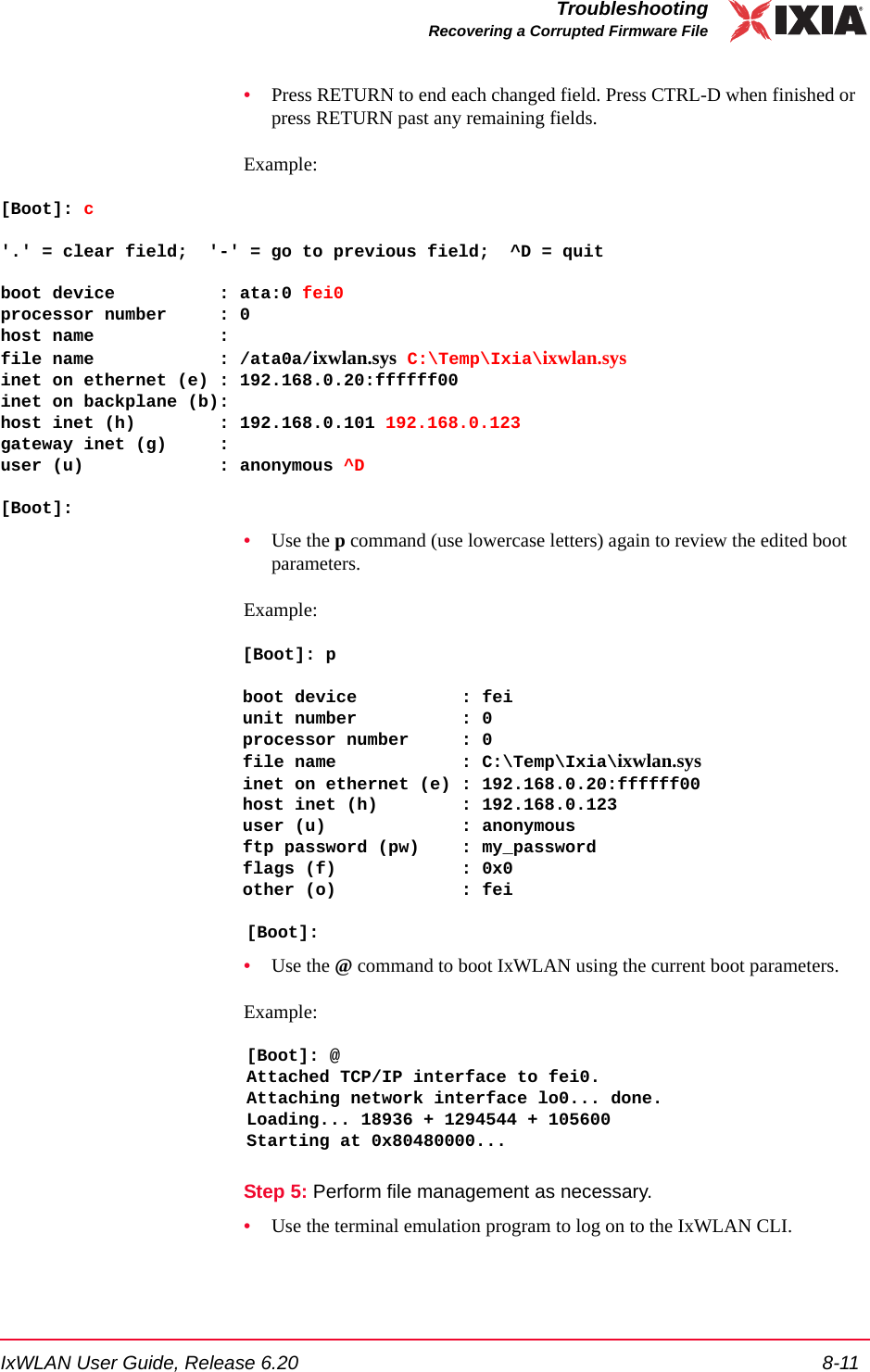IxWLAN User Guide, Release 6.20 8-11TroubleshootingRecovering a Corrupted Firmware File&bull;Press RETURN to end each changed field. Press CTRL-D when finished or press RETURN past any remaining fields. Example:[Boot]: c'.' = clear field;  '-' = go to previous field;  ^D = quitboot device          : ata:0 fei0processor number     : 0host name            :file name            : /ata0a/ixwlan.sys C:\Temp\Ixia\ixwlan.sysinet on ethernet (e) : 192.168.0.20:ffffff00inet on backplane (b):host inet (h)        : 192.168.0.101 192.168.0.123gateway inet (g)     :user (u)             : anonymous ^D[Boot]: &bull;Use the p command (use lowercase letters) again to review the edited boot parameters. Example:[Boot]: pboot device          : feiunit number          : 0processor number     : 0file name            : C:\Temp\Ixia\ixwlan.sysinet on ethernet (e) : 192.168.0.20:ffffff00host inet (h)        : 192.168.0.123user (u)             : anonymousftp password (pw)    : my_passwordflags (f)            : 0x0other (o)            : fei[Boot]: &bull;Use the @ command to boot IxWLAN using the current boot parameters. Example:[Boot]: @Attached TCP/IP interface to fei0.Attaching network interface lo0... done.Loading... 18936 + 1294544 + 105600Starting at 0x80480000...Step 5: Perform file management as necessary.&bull;Use the terminal emulation program to log on to the IxWLAN CLI. 