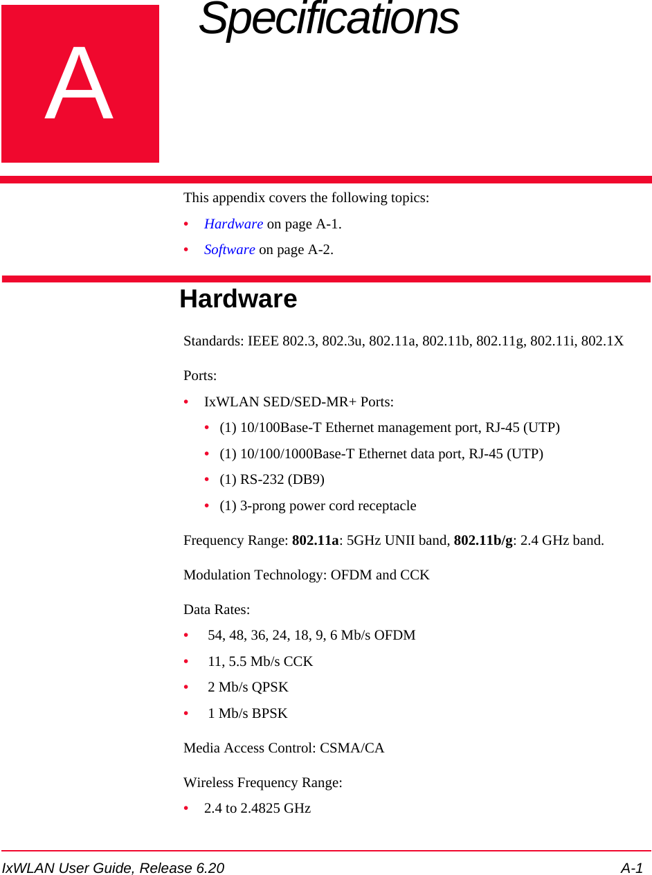 IxWLAN User Guide, Release 6.20 A-1AAppendix A: Specifications This appendix covers the following topics: &bull;Hardware on page A-1.&bull;Software on page A-2.HardwareStandards: IEEE 802.3, 802.3u, 802.11a, 802.11b, 802.11g, 802.11i, 802.1XPorts: &bull;IxWLAN SED/SED-MR+ Ports:&bull;(1) 10/100Base-T Ethernet management port, RJ-45 (UTP)&bull;(1) 10/100/1000Base-T Ethernet data port, RJ-45 (UTP)&bull;(1) RS-232 (DB9)&bull;(1) 3-prong power cord receptacleFrequency Range: 802.11a: 5GHz UNII band, 802.11b/g: 2.4 GHz band.Modulation Technology: OFDM and CCK Data Rates:&bull; 54, 48, 36, 24, 18, 9, 6 Mb/s OFDM&bull; 11, 5.5 Mb/s CCK&bull; 2 Mb/s QPSK&bull; 1 Mb/s BPSKMedia Access Control: CSMA/CAWireless Frequency Range:&bull;2.4 to 2.4825 GHz