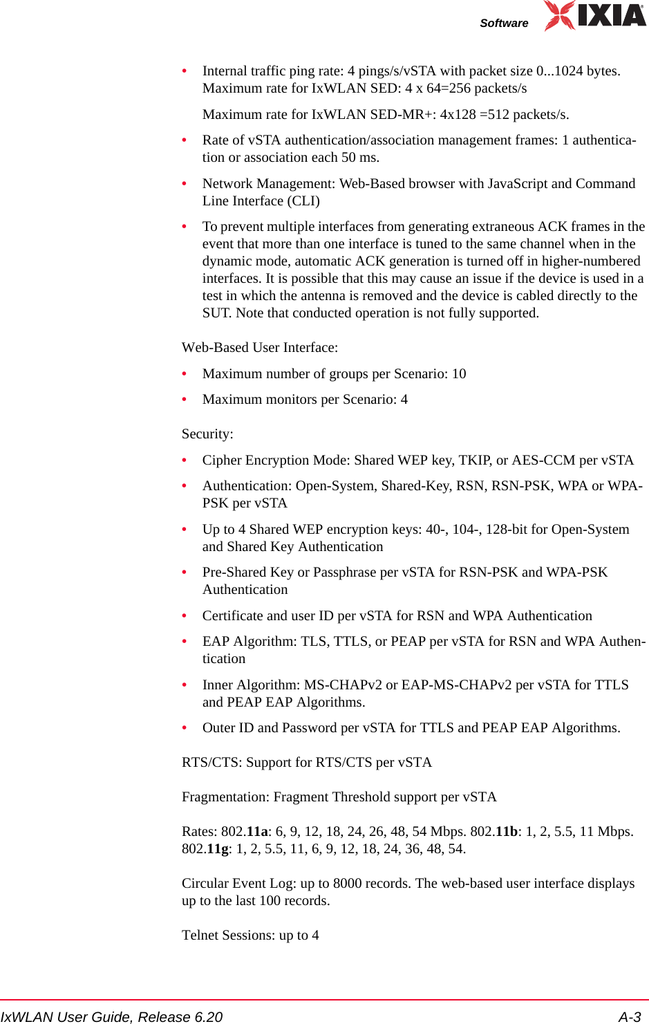 IxWLAN User Guide, Release 6.20 A-3Software&bull;Internal traffic ping rate: 4 pings/s/vSTA with packet size 0...1024 bytes. Maximum rate for IxWLAN SED: 4 x 64=256 packets/sMaximum rate for IxWLAN SED-MR+: 4x128 =512 packets/s.&bull;Rate of vSTA authentication/association management frames: 1 authentica-tion or association each 50 ms.&bull;Network Management: Web-Based browser with JavaScript and Command Line Interface (CLI)&bull;To prevent multiple interfaces from generating extraneous ACK frames in the event that more than one interface is tuned to the same channel when in the dynamic mode, automatic ACK generation is turned off in higher-numbered interfaces. It is possible that this may cause an issue if the device is used in a test in which the antenna is removed and the device is cabled directly to the SUT. Note that conducted operation is not fully supported.Web-Based User Interface:&bull;Maximum number of groups per Scenario: 10&bull;Maximum monitors per Scenario: 4Security:&bull;Cipher Encryption Mode: Shared WEP key, TKIP, or AES-CCM per vSTA&bull;Authentication: Open-System, Shared-Key, RSN, RSN-PSK, WPA or WPA-PSK per vSTA&bull;Up to 4 Shared WEP encryption keys: 40-, 104-, 128-bit for Open-System and Shared Key Authentication&bull;Pre-Shared Key or Passphrase per vSTA for RSN-PSK and WPA-PSK Authentication&bull;Certificate and user ID per vSTA for RSN and WPA Authentication&bull;EAP Algorithm: TLS, TTLS, or PEAP per vSTA for RSN and WPA Authen-tication&bull;Inner Algorithm: MS-CHAPv2 or EAP-MS-CHAPv2 per vSTA for TTLS and PEAP EAP Algorithms.&bull;Outer ID and Password per vSTA for TTLS and PEAP EAP Algorithms.RTS/CTS: Support for RTS/CTS per vSTAFragmentation: Fragment Threshold support per vSTARates: 802.11a: 6, 9, 12, 18, 24, 26, 48, 54 Mbps. 802.11b: 1, 2, 5.5, 11 Mbps. 802.11g: 1, 2, 5.5, 11, 6, 9, 12, 18, 24, 36, 48, 54. Circular Event Log: up to 8000 records. The web-based user interface displays up to the last 100 records.Telnet Sessions: up to 4