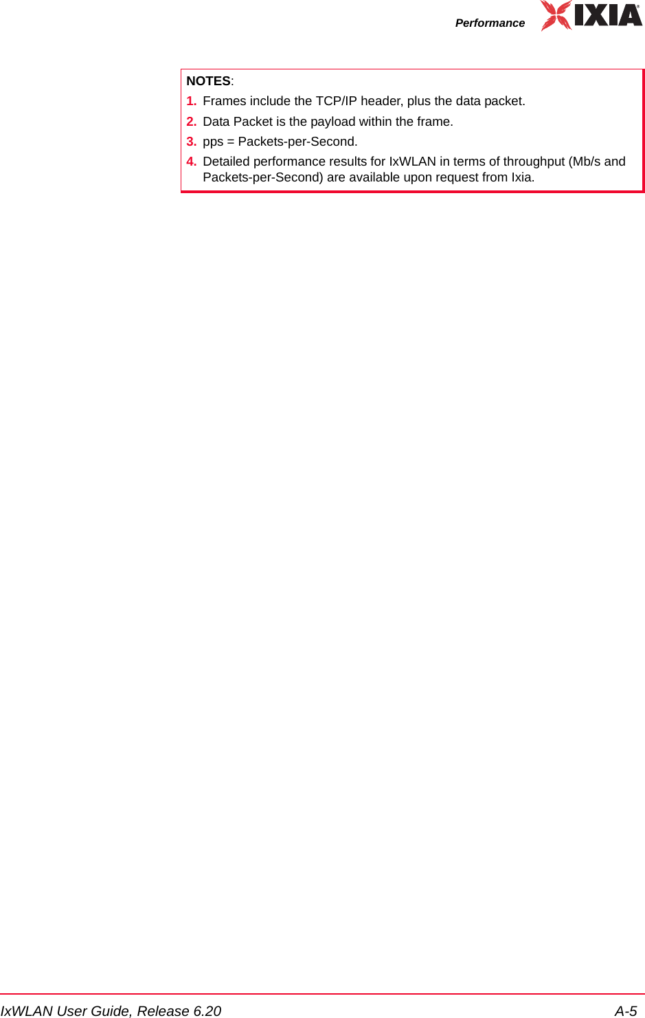 IxWLAN User Guide, Release 6.20 A-5PerformanceNOTES: 1. Frames include the TCP/IP header, plus the data packet. 2. Data Packet is the payload within the frame. 3. pps = Packets-per-Second.4. Detailed performance results for IxWLAN in terms of throughput (Mb/s and Packets-per-Second) are available upon request from Ixia.