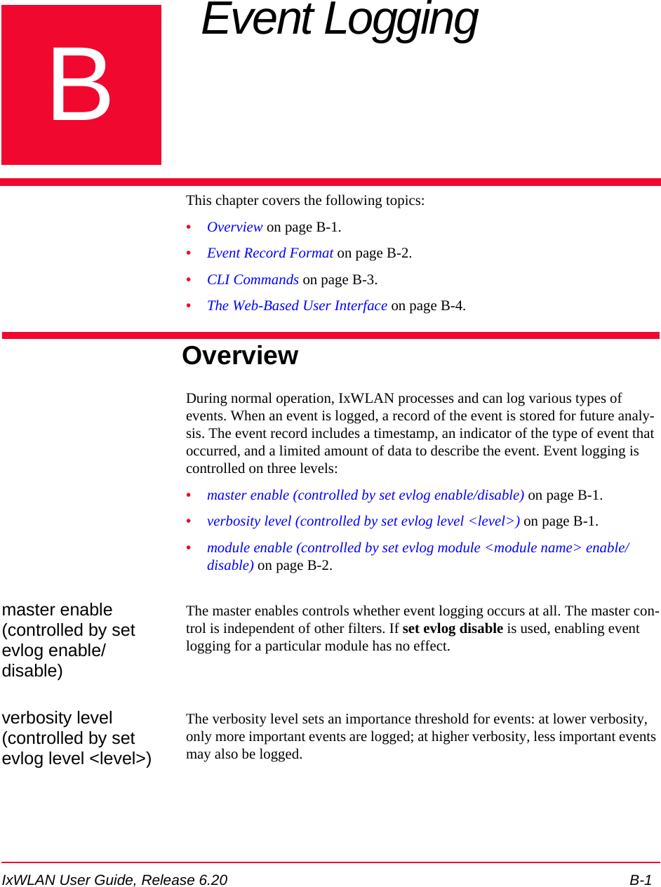 IxWLAN User Guide, Release 6.20 B-1BAppendix B: Event LoggingThis chapter covers the following topics: &bull;Overview on page B-1.&bull;Event Record Format on page B-2.&bull;CLI Commands on page B-3.&bull;The Web-Based User Interface on page B-4.OverviewDuring normal operation, IxWLAN processes and can log various types of events. When an event is logged, a record of the event is stored for future analy-sis. The event record includes a timestamp, an indicator of the type of event that occurred, and a limited amount of data to describe the event. Event logging is controlled on three levels: &bull;master enable (controlled by set evlog enable/disable) on page B-1.&bull;verbosity level (controlled by set evlog level <level>) on page B-1.&bull;module enable (controlled by set evlog module <module name> enable/disable) on page B-2. master enable (controlled by set evlog enable/disable)The master enables controls whether event logging occurs at all. The master con-trol is independent of other filters. If set evlog disable is used, enabling event logging for a particular module has no effect.verbosity level (controlled by set evlog level <level>)The verbosity level sets an importance threshold for events: at lower verbosity, only more important events are logged; at higher verbosity, less important events may also be logged. 