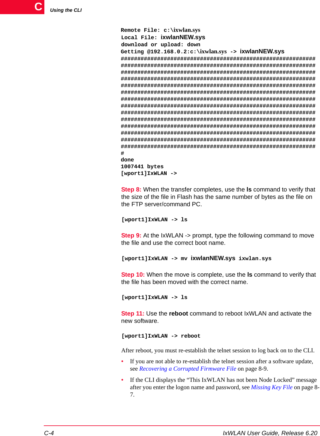 Using the CLIC-4 IxWLAN User Guide, Release 6.20CRemote File: c:\ixwlan.sysLocal File: ixwlanNEW.sysdownload or upload: downGetting @192.168.0.2:c:\ixwlan.sys -> ixwlanNEW.sys###########################################################################################################################################################################################################################################################################################################################################################################################################################################################################################################################################################################################################################################################################################################################################################################################################################################################done1007441 bytes[wport1]IxWLAN ->Step 8: When the transfer completes, use the ls command to verify that the size of the file in Flash has the same number of bytes as the file on the FTP server/command PC.[wport1]IxWLAN -> lsStep 9: At the IxWLAN -> prompt, type the following command to move the file and use the correct boot name.[wport1]IxWLAN -> mv ixwlanNEW.sys ixwlan.sysStep 10: When the move is complete, use the ls command to verify that the file has been moved with the correct name.[wport1]IxWLAN -> lsStep 11: Use the reboot command to reboot IxWLAN and activate the new software.[wport1]IxWLAN -> rebootAfter reboot, you must re-establish the telnet session to log back on to the CLI. &bull;If you are not able to re-establish the telnet session after a software update, see Recovering a Corrupted Firmware File on page 8-9.&bull;If the CLI displays the &ldquo;This IxWLAN has not been Node Locked&rdquo; message after you enter the logon name and password, see Missing Key File on page 8-7.