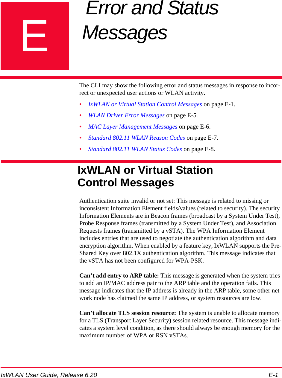 IxWLAN User Guide, Release 6.20 E-1EAppendix E: Error and Status Messages The CLI may show the following error and status messages in response to incor-rect or unexpected user actions or WLAN activity.&bull;IxWLAN or Virtual Station Control Messages on page E-1.&bull;WLAN Driver Error Messages on page E-5.&bull;MAC Layer Management Messages on page E-6.&bull;Standard 802.11 WLAN Reason Codes on page E-7.&bull;Standard 802.11 WLAN Status Codes on page E-8.IxWLAN or Virtual Station Control MessagesAuthentication suite invalid or not set: This message is related to missing or inconsistent Information Element fields/values (related to security). The security Information Elements are in Beacon frames (broadcast by a System Under Test), Probe Response frames (transmitted by a System Under Test), and Association Requests frames (transmitted by a vSTA). The WPA Information Element includes entries that are used to negotiate the authentication algorithm and data encryption algorithm. When enabled by a feature key, IxWLAN supports the Pre-Shared Key over 802.1X authentication algorithm. This message indicates that the vSTA has not been configured for WPA-PSK.Can&rsquo;t add entry to ARP table: This message is generated when the system tries to add an IP/MAC address pair to the ARP table and the operation fails. This message indicates that the IP address is already in the ARP table, some other net-work node has claimed the same IP address, or system resources are low.Can&rsquo;t allocate TLS session resource: The system is unable to allocate memory for a TLS (Transport Layer Security) session related resource. This message indi-cates a system level condition, as there should always be enough memory for the maximum number of WPA or RSN vSTAs.