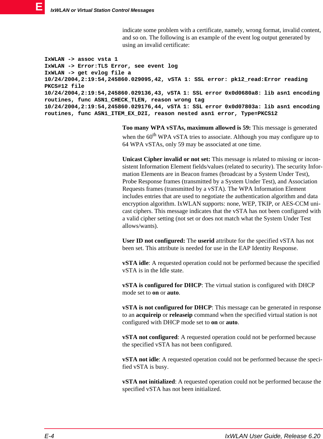 IxWLAN or Virtual Station Control MessagesE-4 IxWLAN User Guide, Release 6.20Eindicate some problem with a certificate, namely, wrong format, invalid content, and so on. The following is an example of the event log output generated by using an invalid certificate:IxWLAN -> assoc vsta 1IxWLAN -> Error:TLS Error, see event logIxWLAN -> get evlog file a10/24/2004,2:19:54,245860.029095,42, vSTA 1: SSL error: pk12_read:Error reading PKCS#12 file10/24/2004,2:19:54,245860.029136,43, vSTA 1: SSL error 0x0d0680a8: lib asn1 encoding routines, func ASN1_CHECK_TLEN, reason wrong tag10/24/2004,2:19:54,245860.029176,44, vSTA 1: SSL error 0x0d07803a: lib asn1 encoding routines, func ASN1_ITEM_EX_D2I, reason nested asn1 error, Type=PKCS12Too many WPA vSTAs, maximum allowed is 59: This message is generated when the 60th WPA vSTA tries to associate. Although you may configure up to 64 WPA vSTAs, only 59 may be associated at one time.Unicast Cipher invalid or not set: This message is related to missing or incon-sistent Information Element fields/values (related to security). The security Infor-mation Elements are in Beacon frames (broadcast by a System Under Test), Probe Response frames (transmitted by a System Under Test), and Association Requests frames (transmitted by a vSTA). The WPA Information Element includes entries that are used to negotiate the authentication algorithm and data encryption algorithm. IxWLAN supports: none, WEP, TKIP, or AES-CCM uni-cast ciphers. This message indicates that the vSTA has not been configured with a valid cipher setting (not set or does not match what the System Under Test allows/wants).User ID not configured: The userid attribute for the specified vSTA has not been set. This attribute is needed for use in the EAP Identity Response.vSTA idle: A requested operation could not be performed because the specified vSTA is in the Idle state.vSTA is configured for DHCP: The virtual station is configured with DHCP mode set to on or auto.vSTA is not configured for DHCP: This message can be generated in response to an acquireip or releaseip command when the specified virtual station is not configured with DHCP mode set to on or auto.vSTA not configured: A requested operation could not be performed because the specified vSTA has not been configured.vSTA not idle: A requested operation could not be performed because the speci-fied vSTA is busy.vSTA not initialized: A requested operation could not be performed because the specified vSTA has not been initialized.