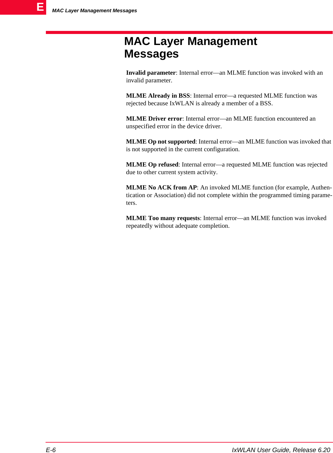 MAC Layer Management MessagesE-6 IxWLAN User Guide, Release 6.20EMAC Layer Management MessagesInvalid parameter: Internal error&mdash;an MLME function was invoked with an invalid parameter.MLME Already in BSS: Internal error&mdash;a requested MLME function was rejected because IxWLAN is already a member of a BSS.MLME Driver error: Internal error&mdash;an MLME function encountered an unspecified error in the device driver.MLME Op not supported: Internal error&mdash;an MLME function was invoked that is not supported in the current configuration.MLME Op refused: Internal error&mdash;a requested MLME function was rejected due to other current system activity.MLME No ACK from AP: An invoked MLME function (for example, Authen-tication or Association) did not complete within the programmed timing parame-ters.MLME Too many requests: Internal error&mdash;an MLME function was invoked repeatedly without adequate completion.