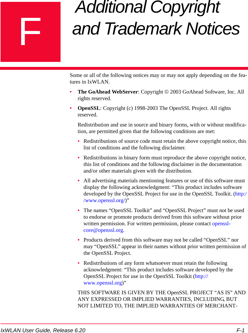 IxWLAN User Guide, Release 6.20 F-1FAppendix F: Additional Copyright and Trademark Notices Some or all of the following notices may or may not apply depending on the fea-tures in IxWLAN.&bull;The GoAhead WebServer: Copyright &copy; 2003 GoAhead Software, Inc. All rights reserved.&bull;OpenSSL: Copyright (c) 1998-2003 The OpenSSL Project. All rights reserved.Redistribution and use in source and binary forms, with or without modifica-tion, are permitted given that the following conditions are met:&bull;Redistributions of source code must retain the above copyright notice, this list of conditions and the following disclaimer. &bull;Redistributions in binary form must reproduce the above copyright notice, this list of conditions and the following disclaimer in the documentation and/or other materials given with the distribution.&bull;All advertising materials mentioning features or use of this software must display the following acknowledgment: &ldquo;This product includes software developed by the OpenSSL Project for use in the OpenSSL Toolkit. (http://www.openssl.org/)&rdquo;&bull;The names &ldquo;OpenSSL Toolkit&rdquo; and &ldquo;OpenSSL Project&rdquo; must not be used to endorse or promote products derived from this software without prior written permission. For written permission, please contact openssl-core@openssl.org.&bull;Products derived from this software may not be called &ldquo;OpenSSL&rdquo; nor may &ldquo;OpenSSL&rdquo; appear in their names without prior written permission of the OpenSSL Project.&bull;Redistributions of any form whatsoever must retain the following acknowledgment: &ldquo;This product includes software developed by the OpenSSL Project for use in the OpenSSL Toolkit (http://www.openssl.org)&rdquo;THIS SOFTWARE IS GIVEN BY THE OpenSSL PROJECT &ldquo;AS IS&rdquo; AND ANY EXPRESSED OR IMPLIED WARRANTIES, INCLUDING, BUT NOT LIMITED TO, THE IMPLIED WARRANTIES OF MERCHANT-