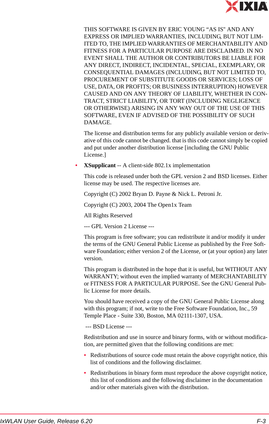 IxWLAN User Guide, Release 6.20 F-3THIS SOFTWARE IS GIVEN BY ERIC YOUNG &ldquo;AS IS'' AND ANY EXPRESS OR IMPLIED WARRANTIES, INCLUDING, BUT NOT LIM-ITED TO, THE IMPLIED WARRANTIES OF MERCHANTABILITY AND FITNESS FOR A PARTICULAR PURPOSE ARE DISCLAIMED. IN NO EVENT SHALL THE AUTHOR OR CONTRIBUTORS BE LIABLE FOR ANY DIRECT, INDIRECT, INCIDENTAL, SPECIAL, EXEMPLARY, OR CONSEQUENTIAL DAMAGES (INCLUDING, BUT NOT LIMITED TO, PROCUREMENT OF SUBSTITUTE GOODS OR SERVICES; LOSS OF USE, DATA, OR PROFITS; OR BUSINESS INTERRUPTION) HOWEVER CAUSED AND ON ANY THEORY OF LIABILITY, WHETHER IN CON-TRACT, STRICT LIABILITY, OR TORT (INCLUDING NEGLIGENCE OR OTHERWISE) ARISING IN ANY WAY OUT OF THE USE OF THIS SOFTWARE, EVEN IF ADVISED OF THE POSSIBILITY OF SUCH DAMAGE.The license and distribution terms for any publicly available version or deriv-ative of this code cannot be changed. that is this code cannot simply be copied and put under another distribution license [including the GNU Public License.]&bull;XSupplicant -- A client-side 802.1x implementation This code is released under both the GPL version 2 and BSD licenses. Either license may be used. The respective licenses are.Copyright (C) 2002 Bryan D. Payne &amp; Nick L. Petroni Jr.Copyright (C) 2003, 2004 The Open1x TeamAll Rights Reserved--- GPL Version 2 License ---This program is free software; you can redistribute it and/or modify it under the terms of the GNU General Public License as published by the Free Soft-ware Foundation; either version 2 of the License, or (at your option) any later version.This program is distributed in the hope that it is useful, but WITHOUT ANY WARRANTY; without even the implied warranty of MERCHANTABILITY or FITNESS FOR A PARTICULAR PURPOSE. See the GNU General Pub-lic License for more details.You should have received a copy of the GNU General Public License along with this program; if not, write to the Free Software Foundation, Inc., 59 Temple Place - Suite 330, Boston, MA 02111-1307, USA. --- BSD License ---Redistribution and use in source and binary forms, with or without modifica-tion, are permitted given that the following conditions are met:&bull;Redistributions of source code must retain the above copyright notice, this list of conditions and the following disclaimer.&bull;Redistributions in binary form must reproduce the above copyright notice, this list of conditions and the following disclaimer in the documentation and/or other materials given with the distribution.