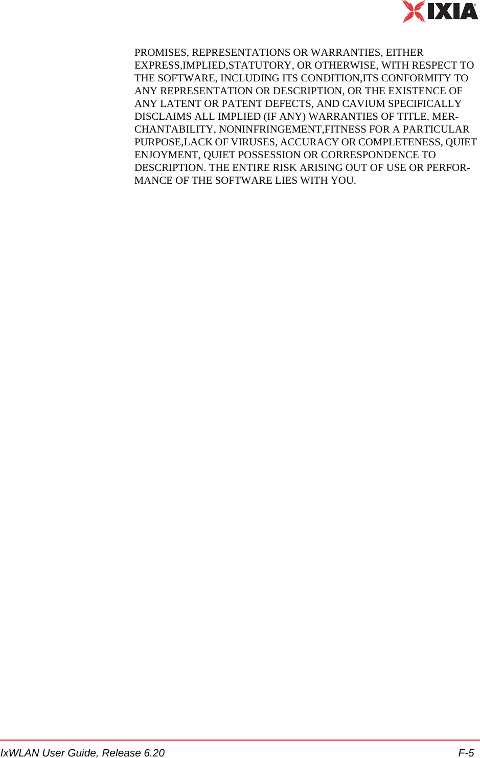 IxWLAN User Guide, Release 6.20 F-5PROMISES, REPRESENTATIONS OR WARRANTIES, EITHER EXPRESS,IMPLIED,STATUTORY, OR OTHERWISE, WITH RESPECT TO THE SOFTWARE, INCLUDING ITS CONDITION,ITS CONFORMITY TO ANY REPRESENTATION OR DESCRIPTION, OR THE EXISTENCE OF ANY LATENT OR PATENT DEFECTS, AND CAVIUM SPECIFICALLY DISCLAIMS ALL IMPLIED (IF ANY) WARRANTIES OF TITLE, MER-CHANTABILITY, NONINFRINGEMENT,FITNESS FOR A PARTICULAR PURPOSE,LACK OF VIRUSES, ACCURACY OR COMPLETENESS, QUIET ENJOYMENT, QUIET POSSESSION OR CORRESPONDENCE TO DESCRIPTION. THE ENTIRE RISK ARISING OUT OF USE OR PERFOR-MANCE OF THE SOFTWARE LIES WITH YOU.