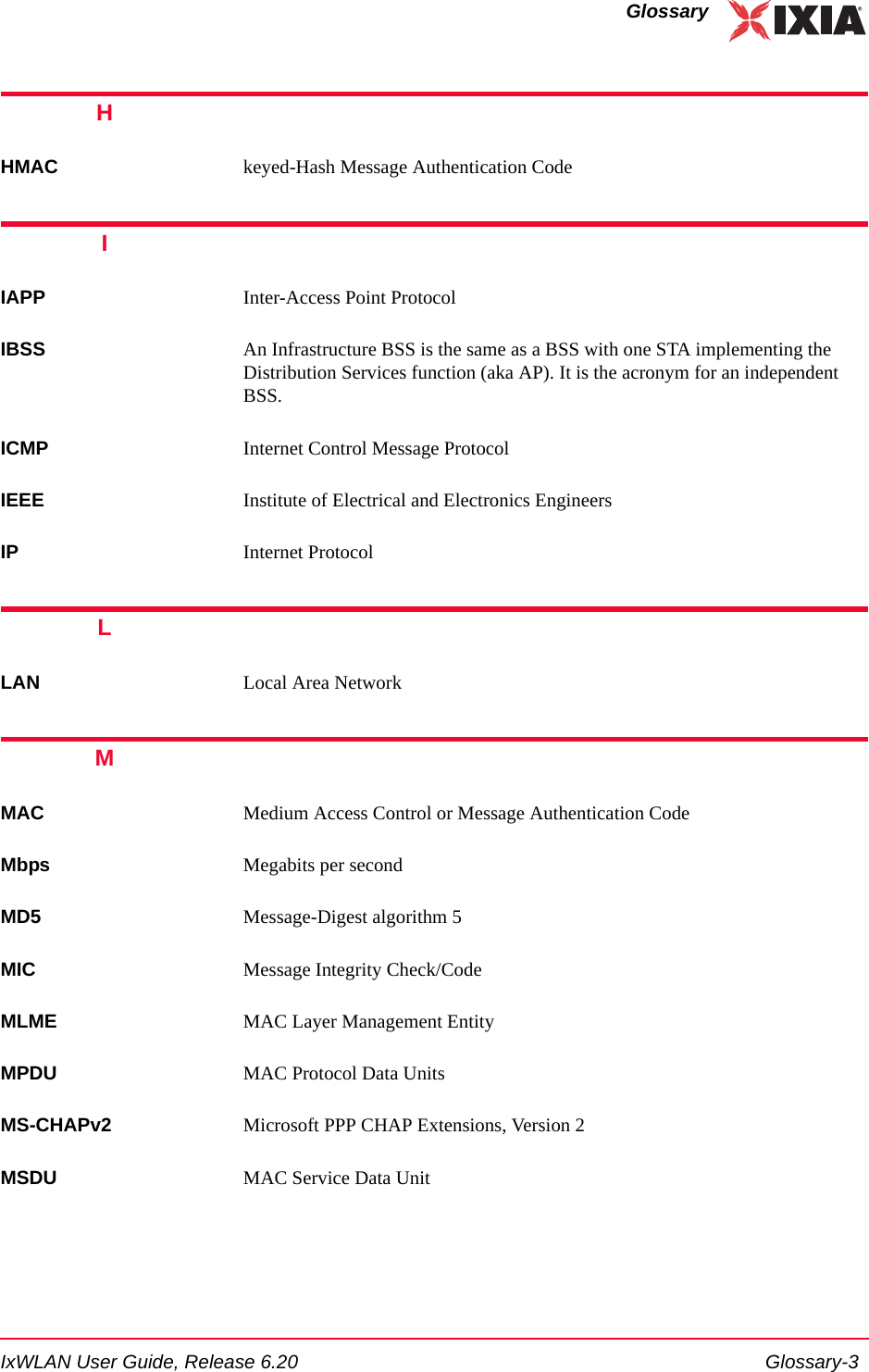 IxWLAN User Guide, Release 6.20 Glossary-3GlossaryHHMAC keyed-Hash Message Authentication CodeIIAPP Inter-Access Point ProtocolIBSS An Infrastructure BSS is the same as a BSS with one STA implementing the Distribution Services function (aka AP). It is the acronym for an independent BSS.ICMP Internet Control Message Protocol IEEE Institute of Electrical and Electronics EngineersIP Internet ProtocolLLAN Local Area NetworkMMAC Medium Access Control or Message Authentication CodeMbps Megabits per secondMD5 Message-Digest algorithm 5MIC Message Integrity Check/CodeMLME MAC Layer Management EntityMPDU MAC Protocol Data UnitsMS-CHAPv2 Microsoft PPP CHAP Extensions, Version 2MSDU MAC Service Data Unit