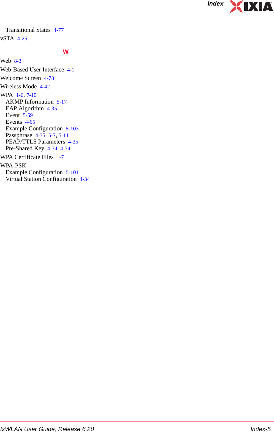 IxWLAN User Guide, Release 6.20 Index-5IndexTransitional States 4-77vSTA 4-25WWeb 8-3Web-Based User Interface 4-1Welcome Screen 4-78Wireless Mode 4-42WPA 1-6, 7-10AKMP Information 5-17EAP Algorithm 4-35Event 5-59Events 4-65Example Configuration 5-103Passphrase 4-35, 5-7, 5-11PEAP/TTLS Parameters 4-35Pre-Shared Key 4-34, 4-74WPA Certificate Files 1-7WPA-PSKExample Configuration 5-101Virtual Station Configuration 4-34